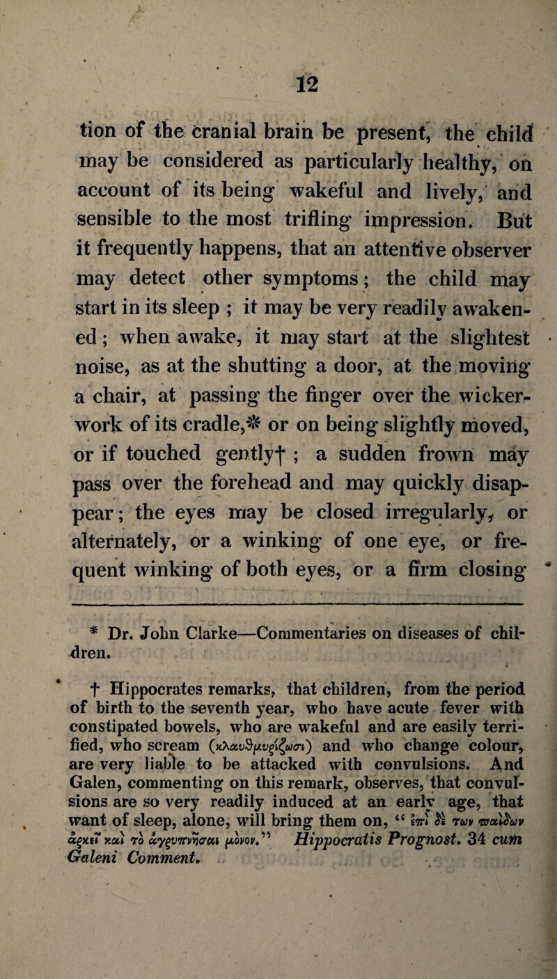 tion of the cranial brain be present, the child! may be considered as particularly healthy, on account of its being wakeful and lively, and sensible to the most trifling impression. But it frequently happens, that an attentive observer may detect other symptoms; the child may start in its sleep ; it may be very readily awaken¬ ed ; when awake, it may start at the slightest noise, as at the shutting a door, at the moving a chair, at passing the finger over the wicker¬ work of its cradle,^ or on being slightly moved, or if touched gentlyf ; a sudden frown may pass over the forehead and may quickly disap¬ pear; the eyes may be closed irregularly, or alternately, or a winking of one eye, or fre¬ quent winking of both eyes, or a firm closing * Dr. John Clarke—Commentaries on diseases of chil¬ dren. f Hippocrates remarks, that children, from the period of birth to the seventh year, who have acute fever with constipated bowels, who are wakeful and are easily terri¬ fied, who scream (xXavfyvpZwo-0 and who change colour, are very liable to be attacked with convulsions. And Galen, commenting on this remark, observes, that convul¬ sions are so very readily induced at an early age, that want of sleep, alone, will bring them on, “ k« run muifruv x.cu to uy^virvYiacn plvov.','> Hippocratis Prognost. 34 cunt Galeni Comment.
