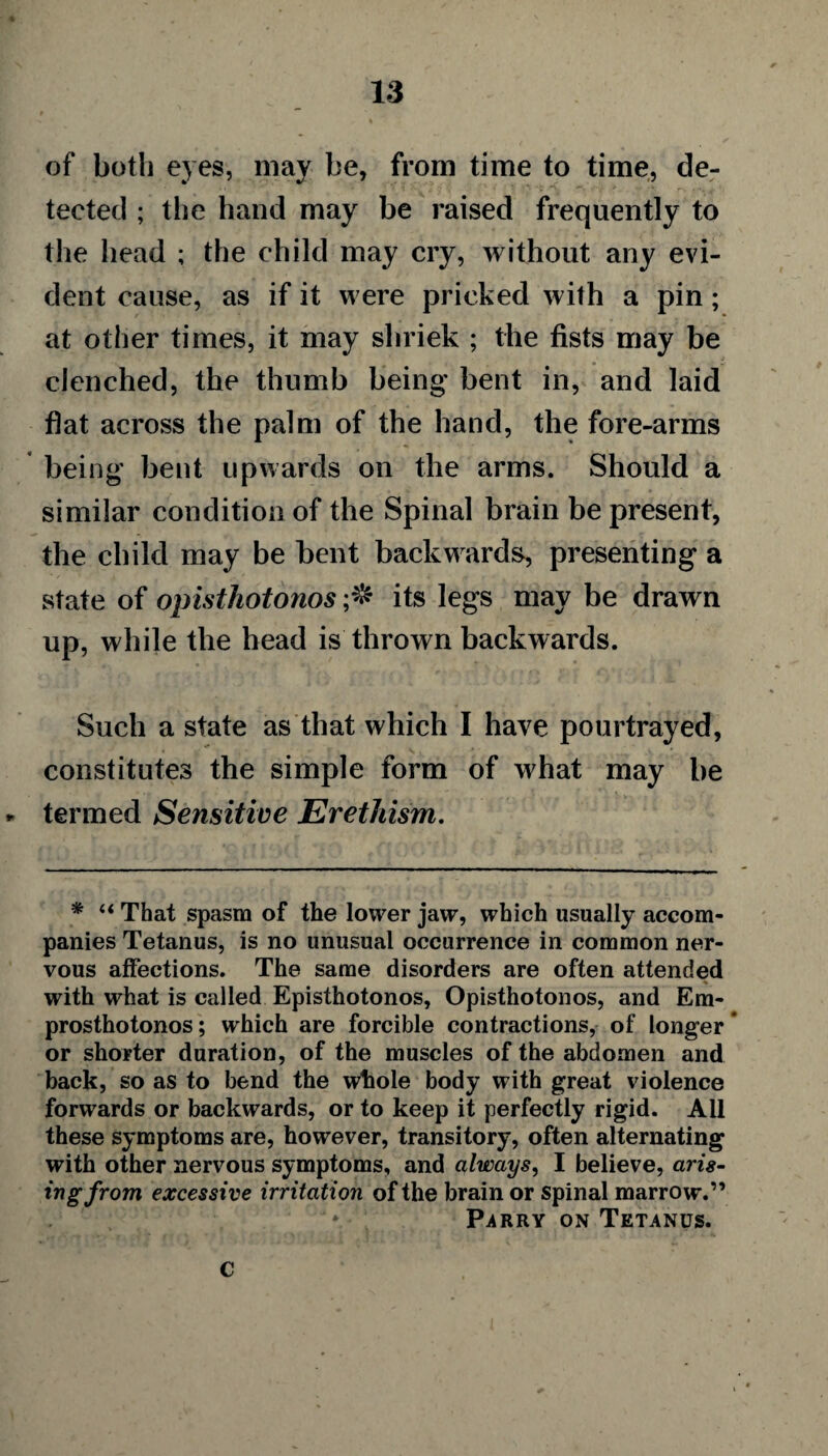 of both eyes, may be, from time to time, de¬ tected ; the hand may be raised frequently to the head ; the child may cry, without any evi¬ dent cause, as if it were pricked with a pin; at other times, it may shriek ; the fists may be clenched, the thumb being bent in, and laid flat across the palm of the hand, the fore-arms being bent upwards on the arms. Should a similar condition of the Spinal brain be present, the child may be bent backwards, presenting a state of opisthotonos its legs may be drawn up, while the head is thrown backwards. Such a state as that which I have pourtrayed, constitutes the simple form of what may be termed Sensitive Erethism. * “ That spasm of the lower jaw, which usually accom¬ panies Tetanus, is no unusual occurrence in common ner¬ vous affections. The same disorders are often attended with what is called Episthotonos, Opisthotonos, and Em- prosthotonos; which are forcible contractions, of longer or shorter duration, of the muscles of the abdomen and back, so as to bend the whole body with great violence forwards or backwards, or to keep it perfectly rigid. All these symptoms are, however, transitory, often alternating with other nervous symptoms, and always, I believe, aris¬ ing from excessive irritation of the brain or spinal marrow.” Parry on Tetanus. c
