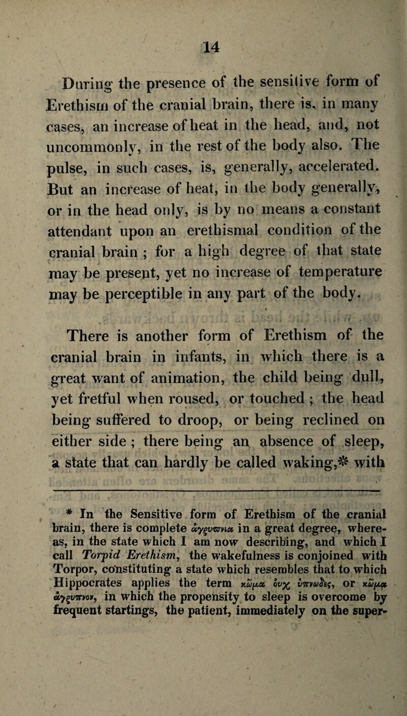 Daring the presence of the sensitive form of Erethism of the cranial brain, there is, in many cases, an increase of heat in the head, and, not uncommonly, in the rest ot the body also. 1 he pulse, in such cases, is, generally, accelerated. But an increase of heat, in the body generally, or in the head only, is by no means a constant attendant upon an erethismal condition of the cranial brain ; for a high degree of that state may be present, yet no increase of temperature may be perceptible in any part of the body. There is another form of Erethism of the cranial brain in infants, in which there is a great want of animation, the child being dull, yet fretful when roused, or touched ; the head being suffered to droop, or being reclined on either side ; there being an absence of sleep, a state that can hardly be called waking,# with * In the Sensitive form of Erethism of the cranial brain, there is complete in a great degree, where¬ as, in the state which I am now describing, and which I call Torpid Erethism, the wakefulness is conjoined with Torpor, constituting a state which resembles that to which Hippocrates applies the term ov^ wnwJkf, or xupec ay^vTrvov, in which the propensity to sleep is overcome by frequent startings, the patient, immediately on the super-