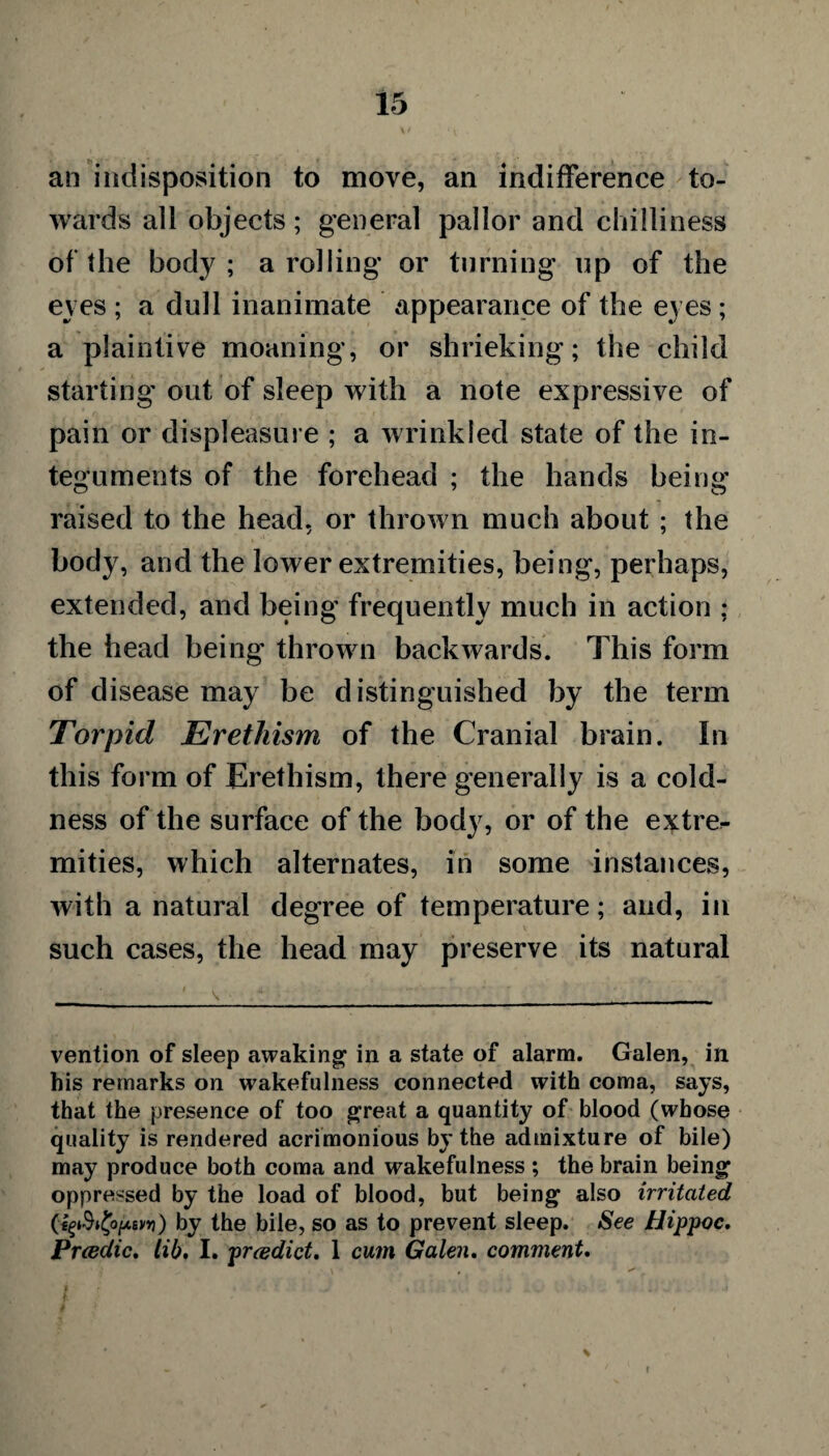 an indisposition to move, an indifference to¬ wards all objects; general pallor and chilliness of the body; a rolling or turning up of the eyes ; a dull inanimate appearance of the eyes ; a plaintive moaning, or shrieking; the child starting out of sleep with a note expressive of pain or displeasure ; a wrinkled state of the in¬ teguments of the forehead ; the hands being raised to the head, or thrown much about ; the body, and the lower extremities, being, perhaps, extended, and being frequently much in action ; the head being thrown backwards. This form of disease may be distinguished by the term Torpid Erethism of the Cranial brain. In this form of Erethism, there generally is a cold¬ ness of the surface of the body, or of the extre- mities, which alternates, in some instances, with a natural degree of temperature; and, in such cases, the head may preserve its natural vention of sleep awaking in a state of alarm. Galen, in his remarks on wakefulness connected with coma, says, that the presence of too great a quantity of blood (whose quality is rendered acrimonious by the admixture of bile) may produce both coma and wakefulness ; the brain being oppressed by the load of blood, but being also irritated by the bile, so as to prevent sleep. See Hippoc. Prcedic. lib, I. preedict. 1 cum Galen. comment. f