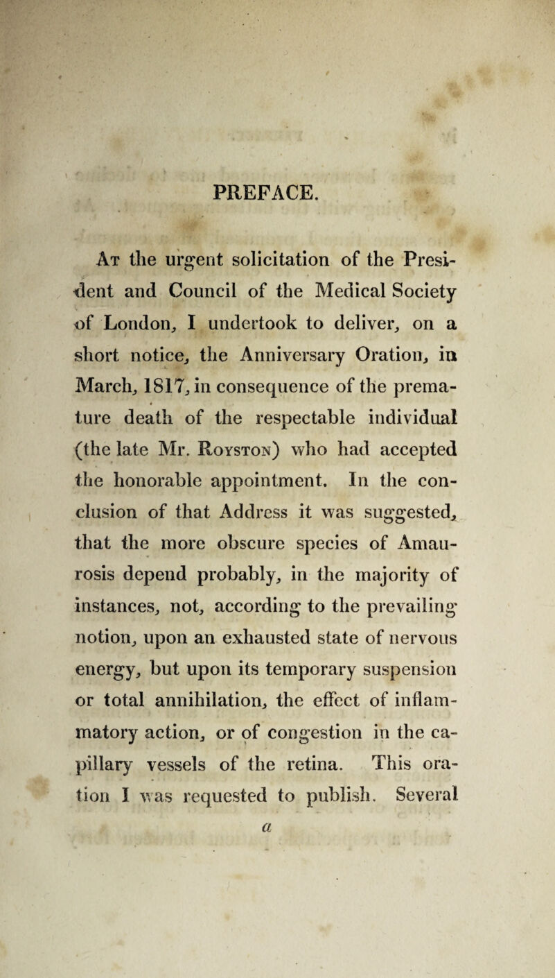 ♦ PREFACE. At the urgent solicitation of the Presi¬ dent and Council of the Medical Society of London, I undertook to deliver, on a short notice, the Anniversary Oration, in March, 1817, in consequence of the prema- « ture death of the respectable individual (the late Mr. Royston) who had accepted the honorable appointment. In the con¬ clusion of that Address it was suggested, that the more obscure species of Amau¬ rosis depend probably, in the majority of instances, not, according to the prevailing notion, upon an exhausted state of nervous energy, but upon its temporary suspension or total annihilation, the effect of inflam¬ matory action, or of congestion in the ca¬ pillary vessels of the retina. This ora¬ tion I was requested to publish. Several ) • a