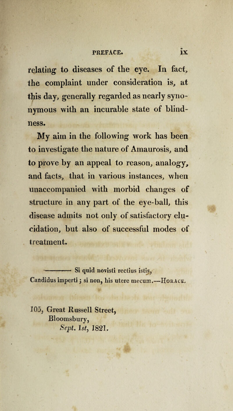 relating to diseases of the eye. In fact, the complaint under consideration is, at this day, generally regarded as nearly syno¬ nymous with an incurable state of blind¬ ness. My aim in the following work has been to investigate the nature of Amaurosis, and to prove by an appeal to reason, analogy, and facts, that in various instances, when unaccompanied with morbid changes of structure in any part of the eye-ball, this disease admits not only of satisfactory elu¬ cidation, but also of successful modes of treatment. -Si quid novisti rectius istis, Candidus imperti; si non, his utere mecum.—Horace. 103, Great Russell Street, Bloomsbury, Sept. 1 sty 1821.