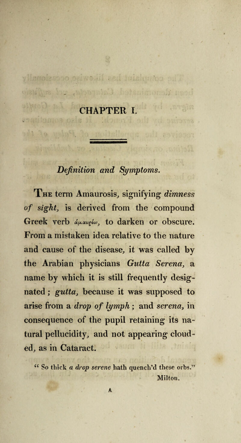 Definition and Symptoms. The terra Amaurosis, signifying dimness of sight, is derived from the compound Greek verb to darken or obscure. From a mistaken idea relative to the nature and cause of the disease, it was called by the Arabian physicians Gutta Serena, a name by which it is still frequently desig¬ nated ; gutta, because it was supposed to arise from a drop of lymph ; and serena, in consequence of the pupil retaining its na¬ tural pellucidity, and not appearing cloud- ed, as in Cataract. (( So thick a drop serene hath quench’d these orbs.” Milton. A