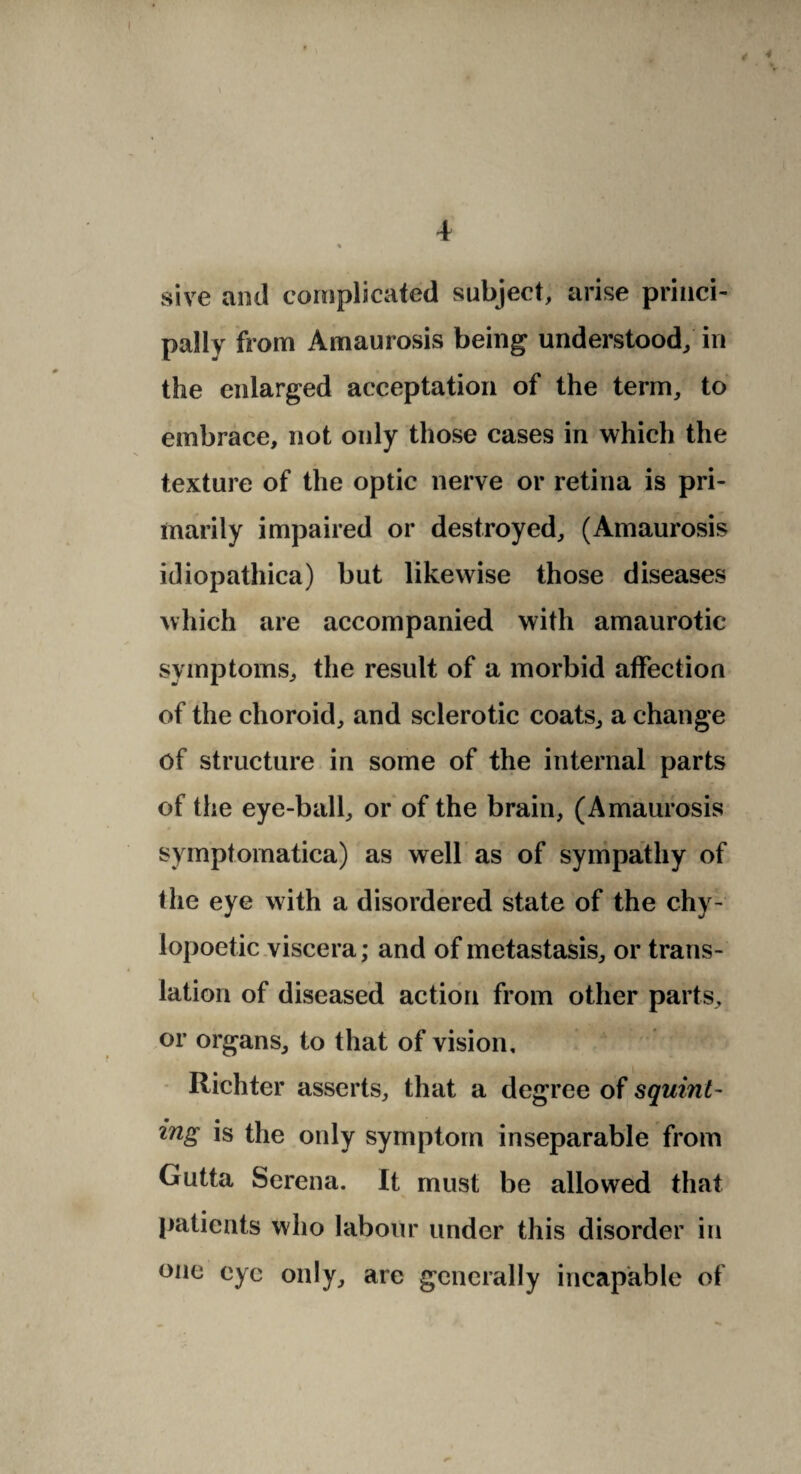 sive and complicated subject, arise princi¬ pally from Amaurosis being understood; in the enlarged acceptation of the term, to embrace, not only those cases in which the texture of the optic nerve or retina is pri¬ marily impaired or destroyed, (Amaurosis idiopathica) but likewise those diseases which are accompanied with amaurotic- symptoms, the result of a morbid affection of the choroid, and sclerotic coats, a change of structure in some of the internal parts of the eye-ball, or of the brain, (Amaurosis symptomatica) as well as of sympathy of the eye with a disordered state of the chy- lopoetic viscera; and of metastasis, or trans¬ lation of diseased action from other parts, or organs, to that of vision, Richter asserts, that a degree of squint¬ ing is the only symptom inseparable from Gutta Serena. It must be allowed that patients who labour under this disorder in one eye only, are generally incapable of