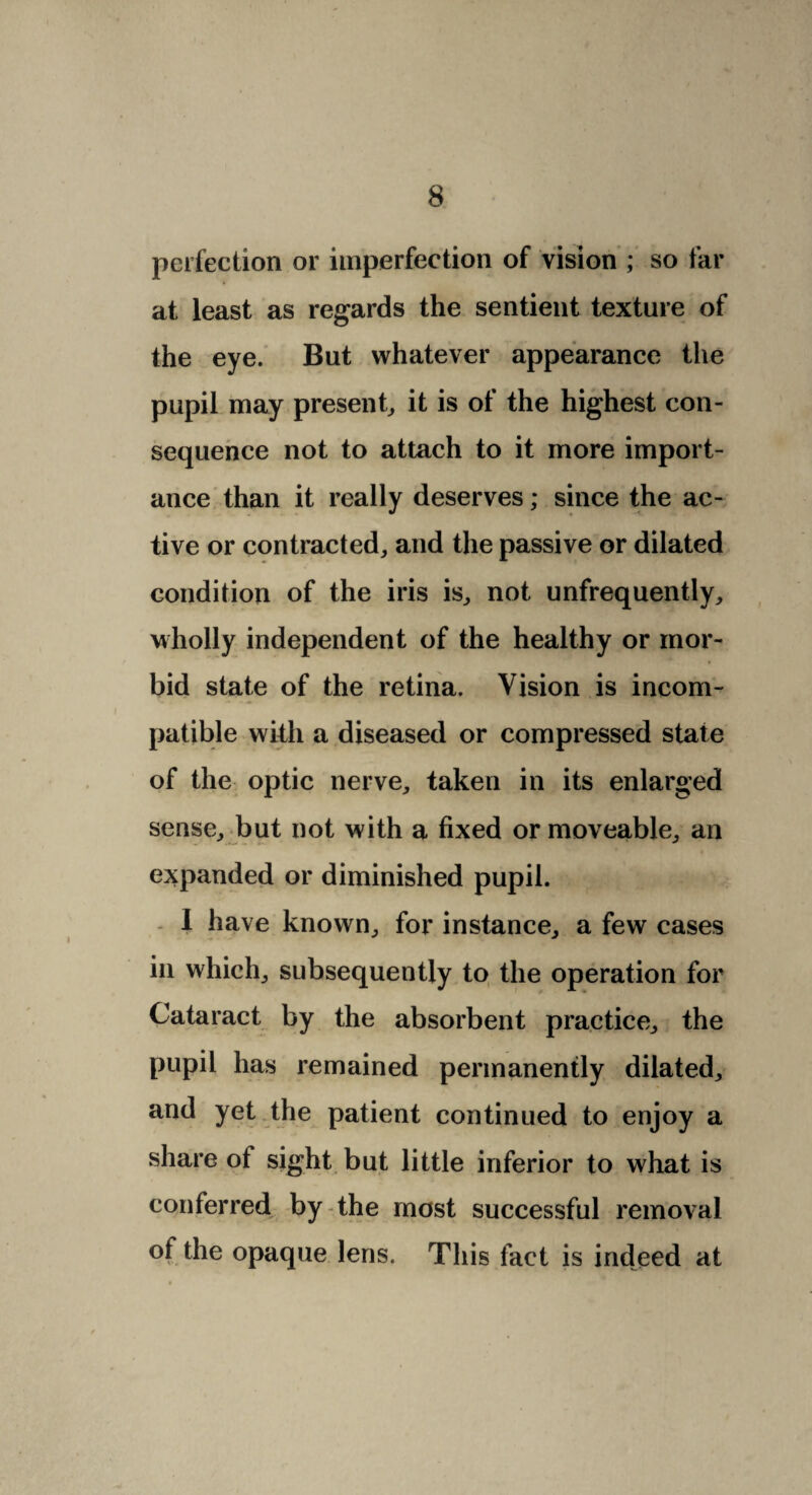 perfection or imperfection of vision ; so far at least as regards the sentient texture of the eye. But whatever appearance the pupil may present, it is of the highest con¬ sequence not to attach to it more import¬ ance than it really deserves; since the ac¬ tive or contracted, and the passive or dilated condition of the iris is, not unfrequently, wholly independent of the healthy or mor¬ bid state of the retina. Vision is incom¬ patible with a diseased or compressed state of the optic nerve, taken in its enlarged sense, but not with a fixed or moveable, an expanded or diminished pupil. 1 have known, for instance, a few cases in which, subsequently to the operation for Cataract by the absorbent practice, the pupil has remained permanently dilated, and yet the patient continued to enjoy a share of sight but little inferior to what is conferred by the most successful removal of the opaque lens. This fact is indeed at