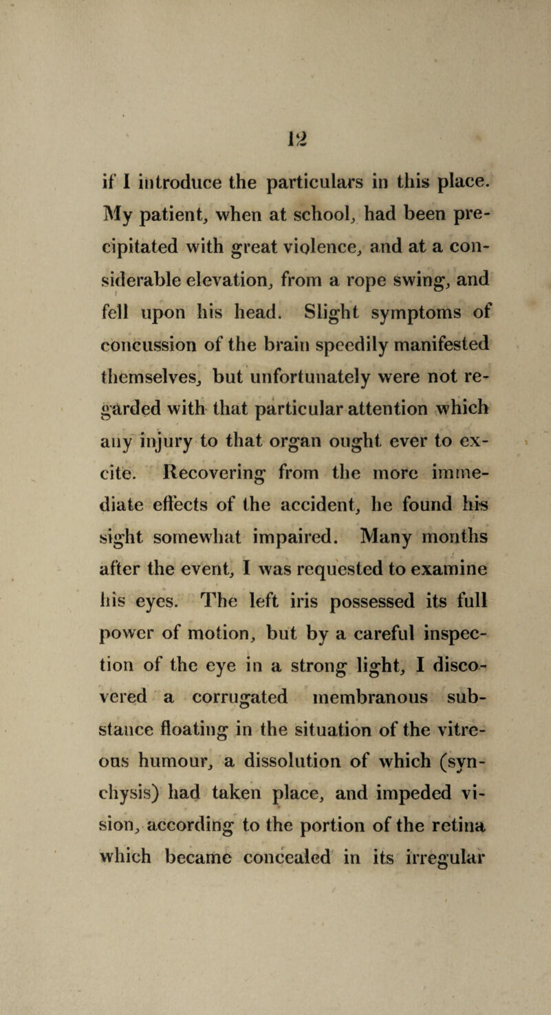 if I introduce the particulars in this place. My patient, when at school, had been pre¬ cipitated with great violence, and at a con¬ siderable elevation, from a rope swing, and fell upon his head. Slight symptoms of concussion of the brain speedily manifested themselves, but unfortunately were not re¬ garded with that particular attention which any injury to that organ ought ever to ex¬ cite. Recovering from the more imme¬ diate effects of the accident, he found his sight somewhat impaired. Many months after the event, I was requested to examine his eyes. The left iris possessed its full power of motion, but by a careful inspec¬ tion of the eye in a strong light, I disco¬ vered a corrugated membranous sub¬ stance floating in the situation of the vitre¬ ous humour, a dissolution of which (syn- chysis) had taken place, and impeded vi¬ sion, according to the portion of the retina which became concealed in its irregular