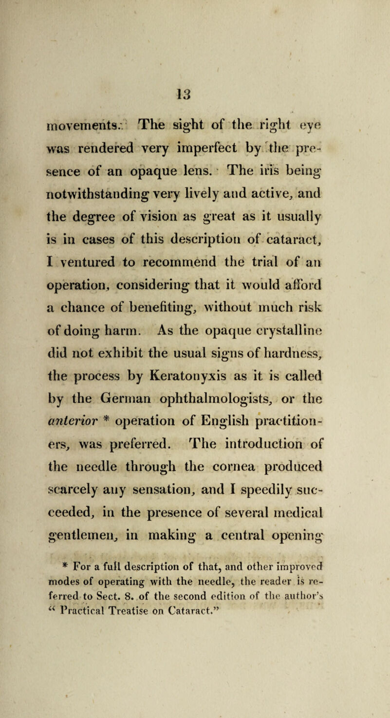 movements.. The sight of the right eye was rendered very imperfect by the pre¬ sence of an opaque lens. The iris being notwithstanding very lively and active, and the degree of vision as great as it usually is in cases of this description of cataract, I ventured to recommend the trial of an operation, considering that it would afford a chance of benefiting, without much risk of doing harm. As the opaque crystalline did not exhibit the usual signs of hardness, the process by Keratonyxis as it is called by the German ophthalmologists, or the anterior * operation of English practition¬ ers, was preferred. The introduction of the needle through the cornea produced scarcely any sensation, and I speedily suc¬ ceeded, in the presence of several medical gentlemen, in making a central opening * For a full description of that, and other improved modes of operating with the needle, the reader is re¬ ferred to Sect. 8. of the second edition of the author’s V. •' ? _ • 1 • • * a Practical Treatise on Cataract.”