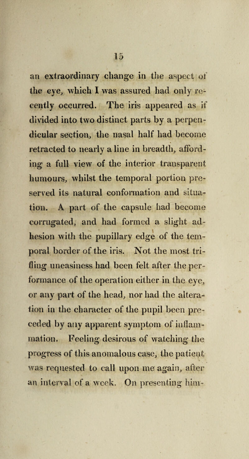 an extraordinary change in the aspect of the eye, which I was assured had only re¬ cently occurred. The iris appeared as if divided into two distinct parts by a perpen¬ dicular section,, the nasal half had become retracted to nearly a line in breadth,, afford¬ ing a full view of the interior transparent humours, whilst the temporal portion pre¬ served its natural conformation and situa¬ tion. A part of the capsule had become corrugated, and had formed a slight ad- hesion with the pupillary edge of the tem¬ poral border of the iris. Not the most tri¬ fling uneasiness had been felt after the per¬ formance of the operation either in the eye, or any part of the head, nor had the altera¬ tion in the character of the pupil been pre¬ ceded by any apparent symptom of inflam¬ mation. Feeling desirous of watching the progress of this anomalous case, the patient V was requested to call upon me again, after an interval of a week. On presenting him-