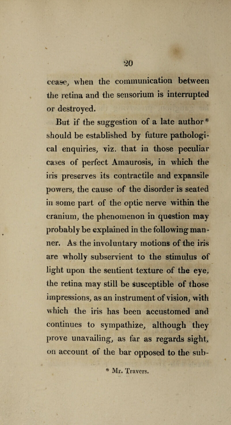 ceas-e, when the communication between the retina and the sensorium is interrupted or destroyed. But if the suggestion of a late author * should be established by future pathologi¬ cal enquiries, viz. that in those peculiar cases of perfect Amaurosis, in which the iris preserves its contractile and expansile powers, the cause of the disorder is seated in some part of the optic nerve within the cranium, the phenomenon in question may probably be explained in the following man¬ ner. As the involuntary motions of the iris are wholly subservient to the stimulus of light upon the sentient texture of the eye, the retina may still be susceptible of those impressions, as an instrument of vision, with which the iris has been accustomed and continues to sympathize, although they prove unavailing, as far as regards sight, on account of the bar opposed to the sub- * Mr. Travers.