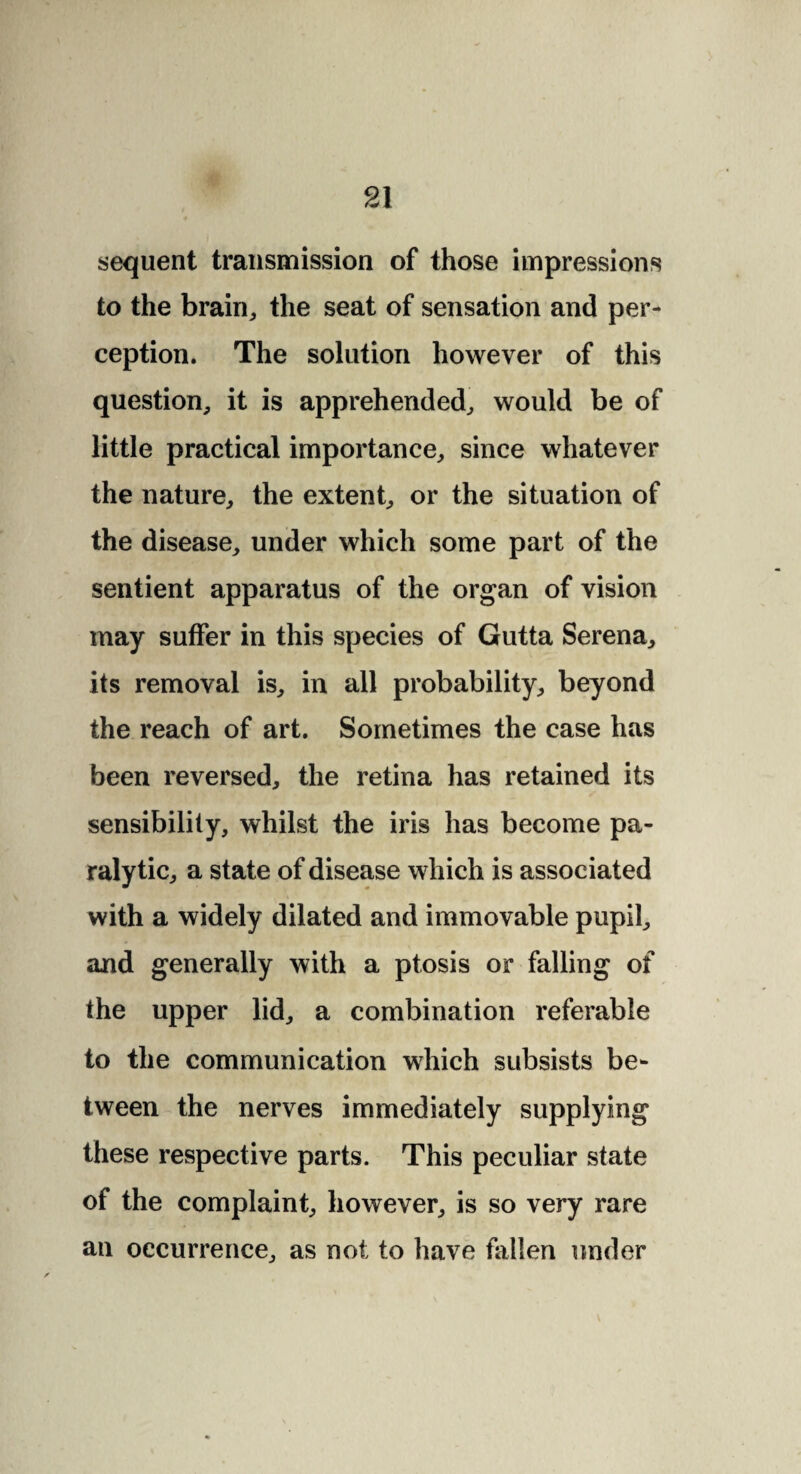 sequent transmission of those impressions to the brain, the seat of sensation and per¬ ception. The solution however of this question, it is apprehended, would be of little practical importance, since whatever the nature, the extent, or the situation of the disease, under which some part of the sentient apparatus of the organ of vision may suffer in this species of Gutta Serena, its removal is, in all probability, beyond the reach of art. Sometimes the case has been reversed, the retina has retained its sensibility, whilst the iris has become pa¬ ralytic, a state of disease which is associated with a widely dilated and immovable pupil, and generally with a ptosis or falling of the upper lid, a combination referable to the communication which subsists be¬ tween the nerves immediately supplying these respective parts. This peculiar state of the complaint, however, is so very rare an occurrence, as not to have fallen under