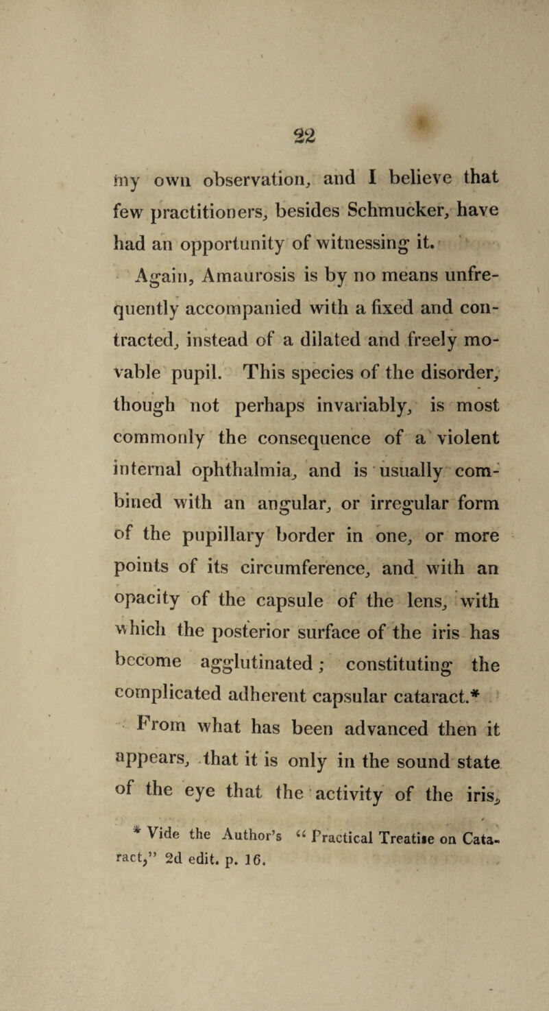 iiiy own observation,, and I believe that few practitioners, besides Schmucker, have had an opportunity of witnessing it. Again, Amaurosis is by no means unfre- quently accompanied with a fixed and con¬ tracted, instead of a dilated and freely mo¬ vable pupil. This species of the disorder, though not perhaps invariably, is most commonly the consequence of a violent internal ophthalmia, and is usually com¬ bined with an angular, or irregular form of the pupillary border in one, or more points of its circumference, and with an opacity of the capsule of the lens, with which the posterior surface of the iris has become agglutinated; constituting the complicated adherent capsular cataract.* I' rom what has been advanced then it appears, .that it is only in the sound state of the eye that the activity of the iris, * Vide the Author’s u Practical Treatise on Cata¬ ract,” 2d edit. p. 16.