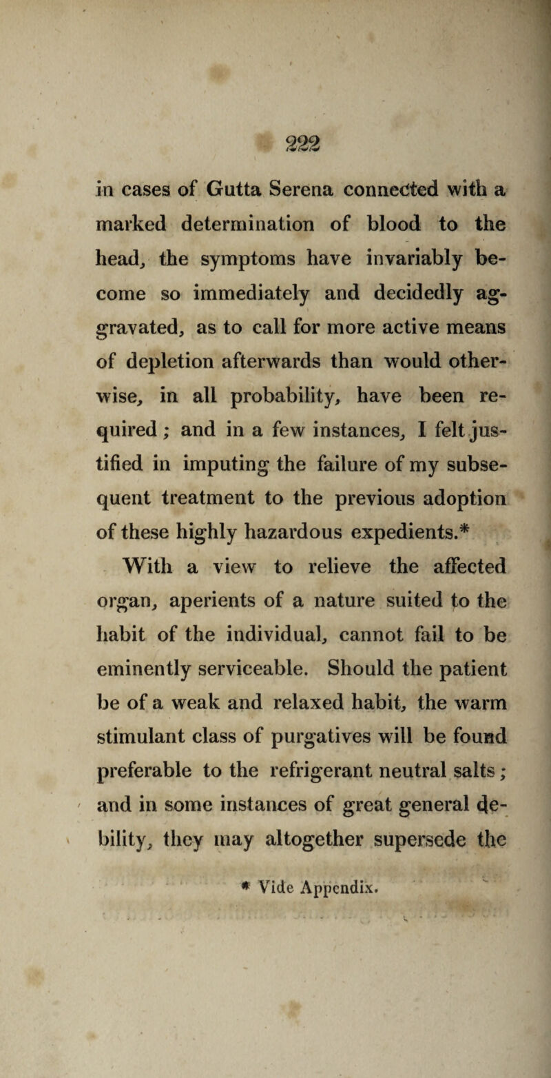 in cases of Gutta Serena connected with a marked determination of blood to the head, the symptoms have invariably be¬ come so immediately and decidedly ag¬ gravated, as to call for more active means of depletion afterwards than would other¬ wise, in all probability, have been re¬ quired ; and in a few instances, I felt jus¬ tified in imputing the failure of my subse¬ quent treatment to the previous adoption of these highly hazardous expedients.* With a view to relieve the affected organ, aperients of a nature suited to the habit of the individual, cannot fail to be eminently serviceable. Should the patient be of a weak and relaxed habit, the warm stimulant class of purgatives will be found preferable to the refrigerant neutral salts; ' and in some instances of great general de¬ bility, they may altogether supersede the * Vide Appendix.