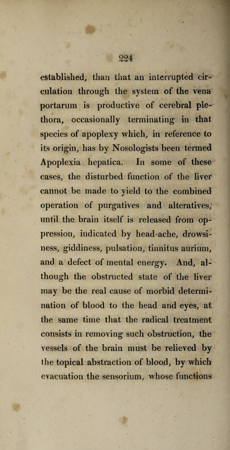 established, than that an interrupted cir¬ culation through the system of the vena portarum is productive of cerebral pie- thora, occasionally terminating in that species of apoplexy which, in reference to its origin, has by Nosologists been termed Apoplexia hepatica. In some of these cases, the disturbed function of the liver cannot be made to vield to the combined operation of purgatives and alteratives, until the brain itself is released from op¬ pression, indicated by head-ache, drowsi¬ ness, giddiness, pulsation, tinnitus aurium, and a defect of mental energy. And, al¬ though the obstructed state of the liver may be the real cause of morbid determi¬ nation of blood to the head and eyes, at the same time that the radical treatment consists in removing such obstruction, the vessels of the brain must be relieved by the topical abstraction of blood, by which evacuation the sensorium, whose functions