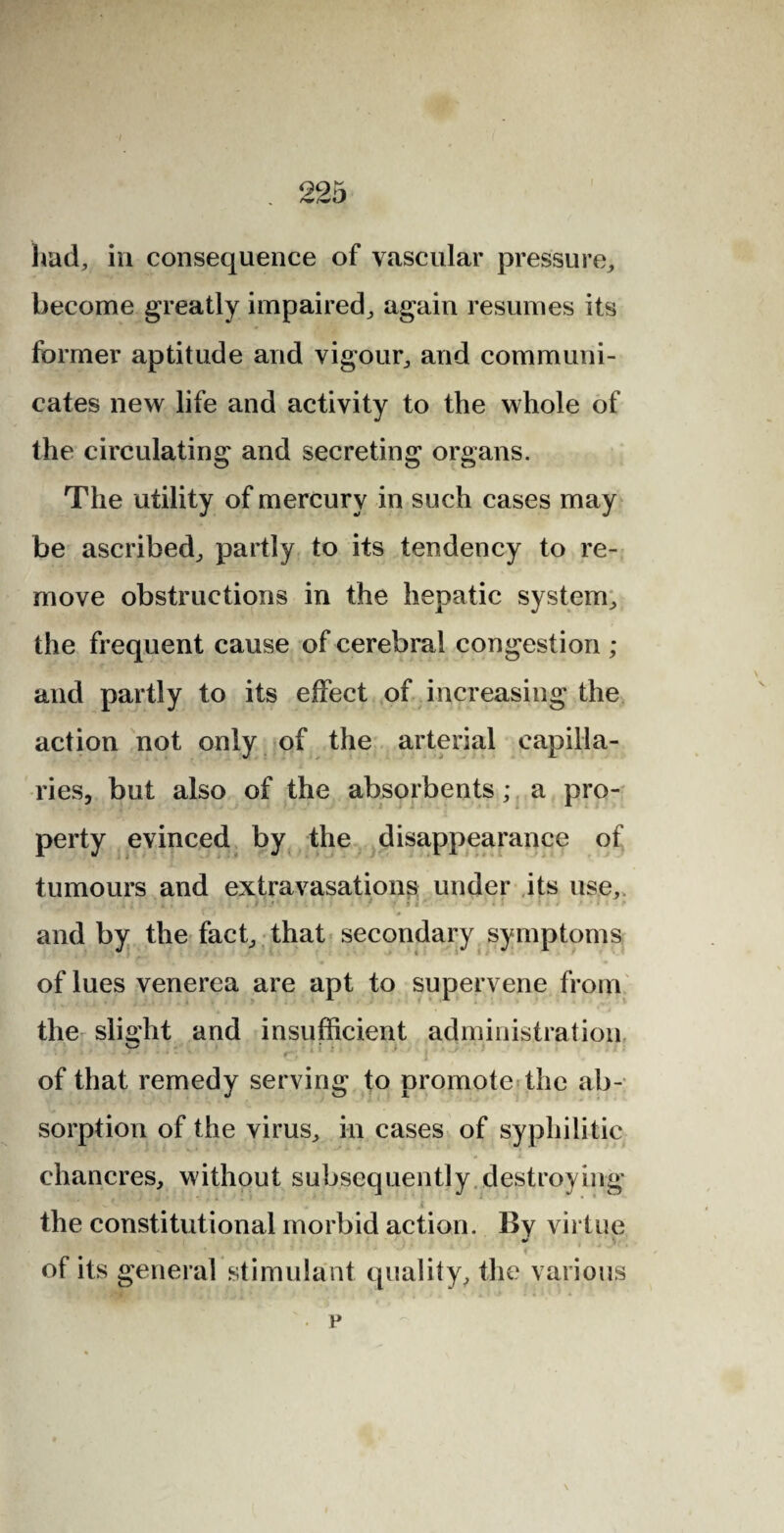 had, in consequence of vascular pressure, become greatly impaired, again resumes its former aptitude and vigour, and communi¬ cates new life and activity to the whole of the circulating and secreting organs. The utility of mercury in such cases may be ascribed, partly to its tendency to re¬ move obstructions in the hepatic system, the frequent cause of cerebral congestion ; and partly to its effect of increasing the action not only of the arterial capilla¬ ries, but also of the absorbents; a pro¬ perty evinced by the disappearance of tumours and extravasations under its use, i l t * . . j ' T ' 3 i '* • * ' • • and by the fact, that secondary symptoms of lues venerea are apt to supervene from the slight and insufficient administration of that remedy serving to promote the ab¬ sorption of the virus, in cases of syphilitic chancres, without subsequently destroying i the constitutional morbid action. By virtue of its general stimulant quality, the various