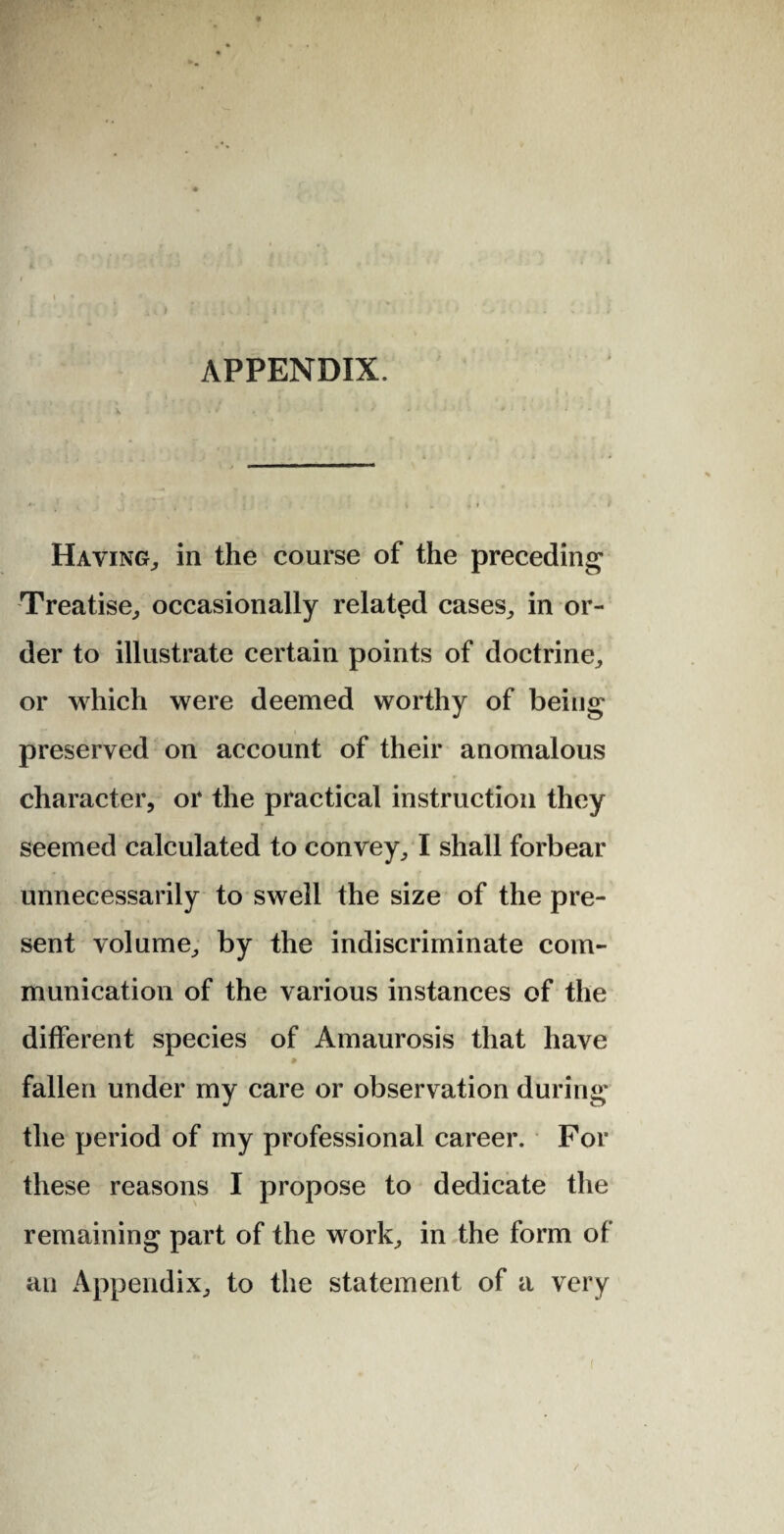 APPENDIX. Haying,, in the course of the preceding Treatise, occasionally related cases, in or¬ der to illustrate certain points of doctrine, or which were deemed worthy of being preserved on account of their anomalous character, or the practical instruction they seemed calculated to convey, I shall forbear unnecessarily to swell the size of the pre¬ sent volume, by the indiscriminate com¬ munication of the various instances of the different species of Amaurosis that have fallen under my care or observation during the period of my professional career. For these reasons I propose to dedicate the remaining part of the work, in the form of an Appendix, to the statement of a very /