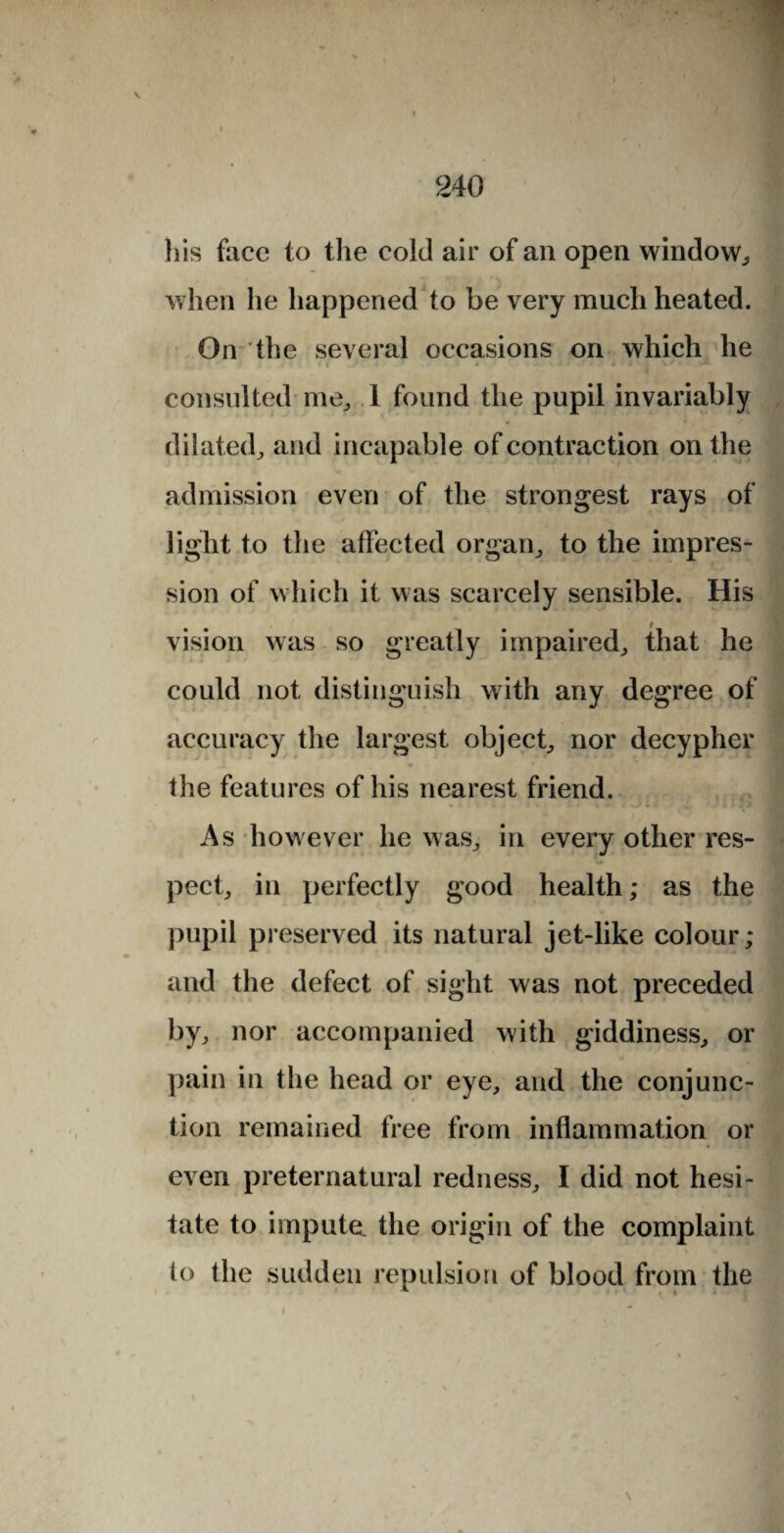 his face to the cold air of an open window,, when he happened to be very much heated. On the several occasions on which he consulted me, 1 found the pupil invariably dilated, and incapable of contraction on the admission even of the strongest rays of light to the affected organ, to the impres¬ sion of which it was scarcely sensible. His vision was so greatly impaired, that he could not distinguish with any degree of accuracy the largest object, nor decypher the features of his nearest friend. As however he was, in every other res¬ pect, in perfectly good health; as the pupil preserved its natural jet-like colour; and the defect of sight was not preceded by, nor accompanied with giddiness, or pain in the head or eye, and the conjunc¬ tion remained free from inflammation or even preternatural redness, I did not hesi¬ tate to impute, the origin of the complaint to the sudden repulsion of blood from the