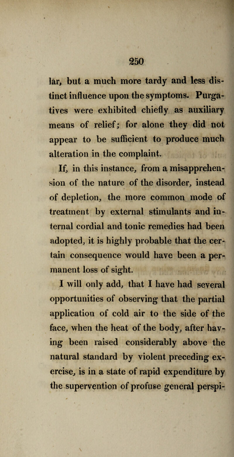 lar, but a much more tardy and less dis¬ tinct influence upon the symptoms. Purga¬ tives were exhibited chiefly as auxiliary means of relief; for alone they did not appear to be sufficient to produce much alteration in the complaint. If, in this instance, from a misapprehen¬ sion of the nature of the disorder, instead of depletion, the more common mode of treatment by external stimulants and in¬ ternal cordial and tonic remedies had been adopted, it is highly probable that the cer¬ tain consequence would have been a per¬ manent loss of sight. I will only add, that I have had several opportunities of observing that the partial application of cold air to the side of the face, when the heat of the body, after hav¬ ing been raised considerably above the natural standard by violent preceding ex¬ ercise, is in a state of rapid expenditure by the supervention of profuse general perspi-