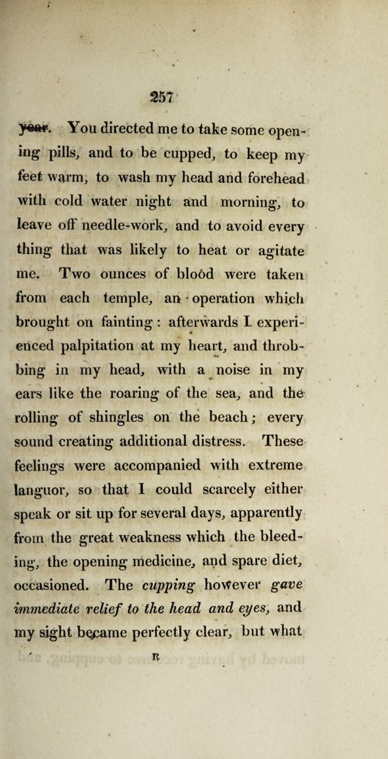 ym*. You directed me to take some open¬ ing pills, and to be cupped, to keep my feet warm, to wash my head and forehead with cold water night and morning, to leave off needle-work, and to avoid every thing that was likely to heat or agitate me. Two ounces of blood were taken from each temple, an • operation which brought on fainting: afterwards I experi¬ enced palpitation at my heart, and throb- bing in my head, with a noise in my ears like the roaring of the sea, and the rolling of shingles on the beach; every sound creating additional distress. These feelings were accompanied with extreme languor, so that I could scarcely either speak or sit up for several days, apparently from the great weakness which the bleed¬ ing, the opening medicine, and spare diet, occasioned. The cupping however gave immediate relief to the head and eyes, and my sight b^arne perfectly clear, but what it