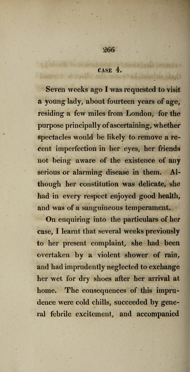 CASE 4. Seven weeks ago I was requested to visit a young lady, about fourteen years of age, residing a few miles from London, for the purpose principally of ascertaining, whether spectacles would be likely to remove a re¬ cent imperfection in her eyes, her friends not being aware of the existence of any serious or alarming disease in them. Al¬ though her constitution was delicate, she \ •. had in every respect enjoyed good health, and was of a sanguineous temperament. On enquiring into the particulars of her case, I learnt that several weeks previously to her present complaint, she had been overtaken by a violent shower of rain, and had imprudently neglected to exchange her wet for dry shoes after her arrival at home. The consequences of this impru¬ dence were cold chills, succeeded by gene¬ ral febrile excitement, and accompanied