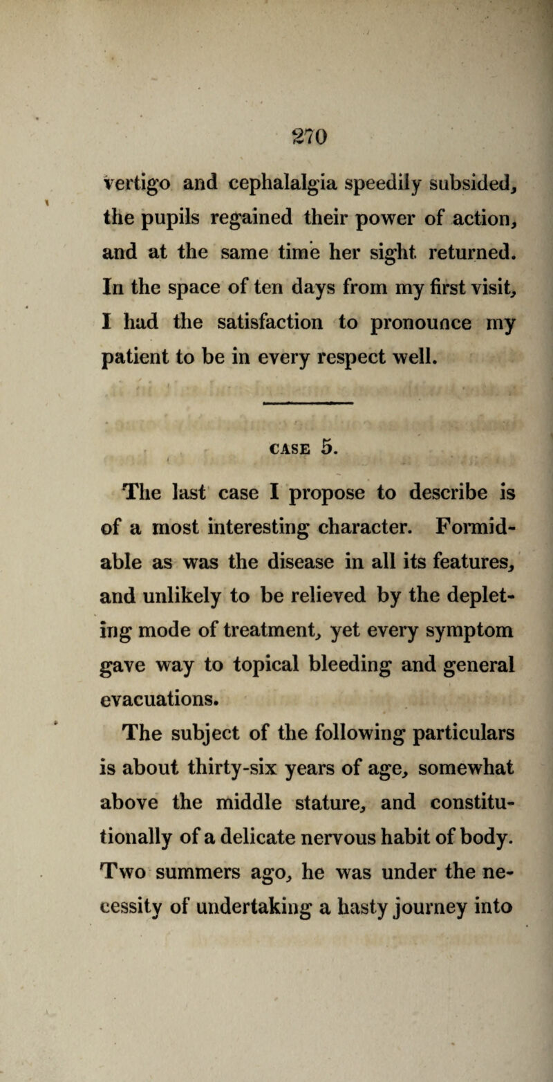 vertigo and cephalalgia speedily subsided, the pupils regained their power of action, and at the same time her sight returned. In the space of ten days from my first visit, I had the satisfaction to pronounce my patient to be in every respect well. CASE 5. The last case I propose to describe is of a most interesting character. Formid¬ able as was the disease in all its features, and unlikely to be relieved by the deplet¬ ing mode of treatment, yet every symptom gave way to topical bleeding and general evacuations. The subject of the following particulars is about thirty-six years of age, somewhat above the middle stature, and constitu¬ tionally of a delicate nervous habit of body. Two summers ago, he was under the ne¬ cessity of undertaking a hasty journey into