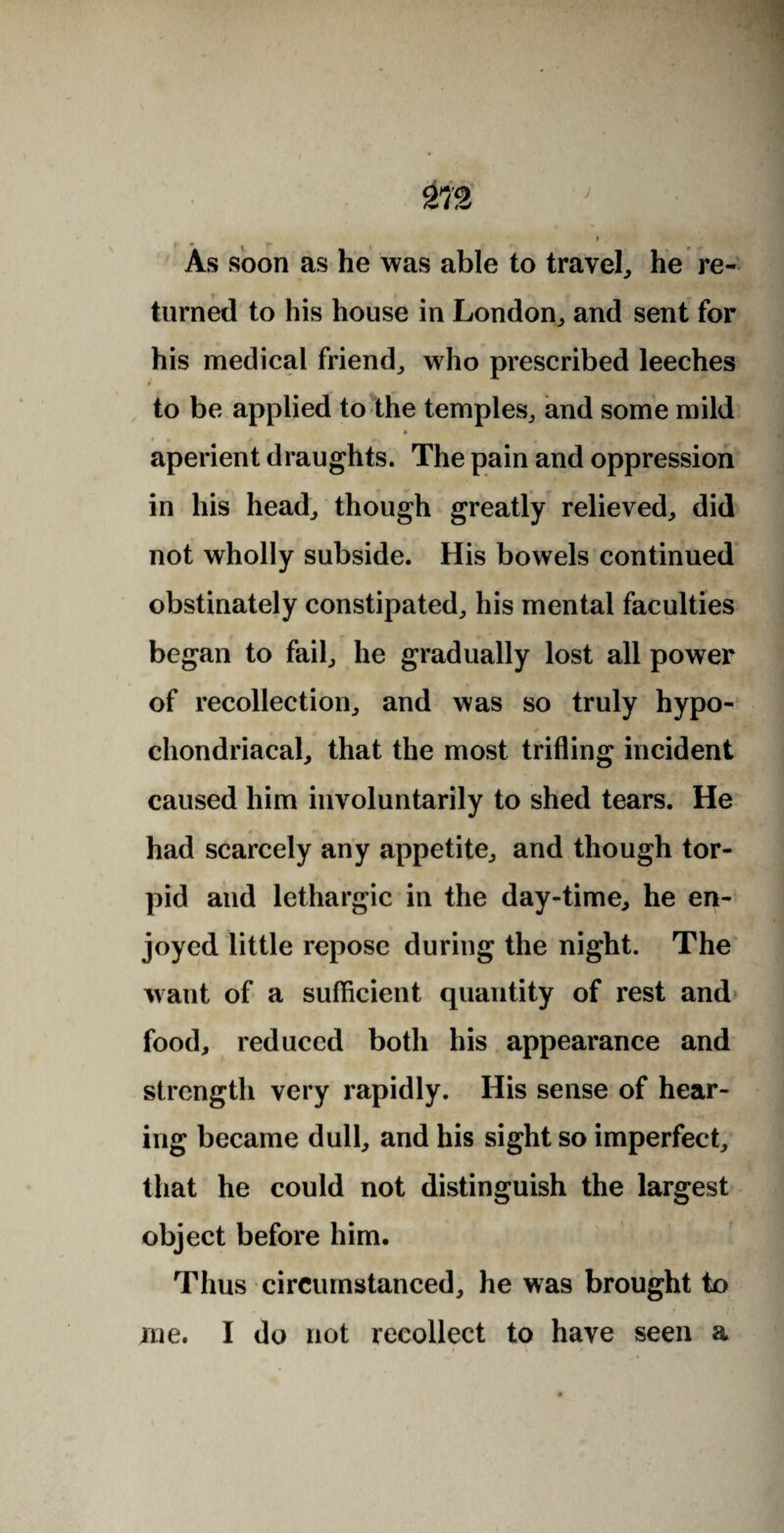 • * K As soon as he was able to travel, he re¬ turned to his house in London, and sent for his medical friend, who prescribed leeches to be applied to the temples, and some mild a aperient draughts. The pain and oppression in his head, though greatly relieved, did not wholly subside. His bowels continued obstinately constipated, his mental faculties began to fail, he gradually lost all power of recollection, and was so truly hypo¬ chondriacal, that the most trifling incident caused him involuntarily to shed tears. He had scarcely any appetite, and though tor¬ pid and lethargic in the day-time, he en¬ joyed little repose during the night. The want of a sufficient quantity of rest and food, reduced both his appearance and strength very rapidly. His sense of hear¬ ing became dull, and his sight so imperfect, that he could not distinguish the largest object before him. Thus circumstanced, he was brought to me. I do not recollect to have seen a