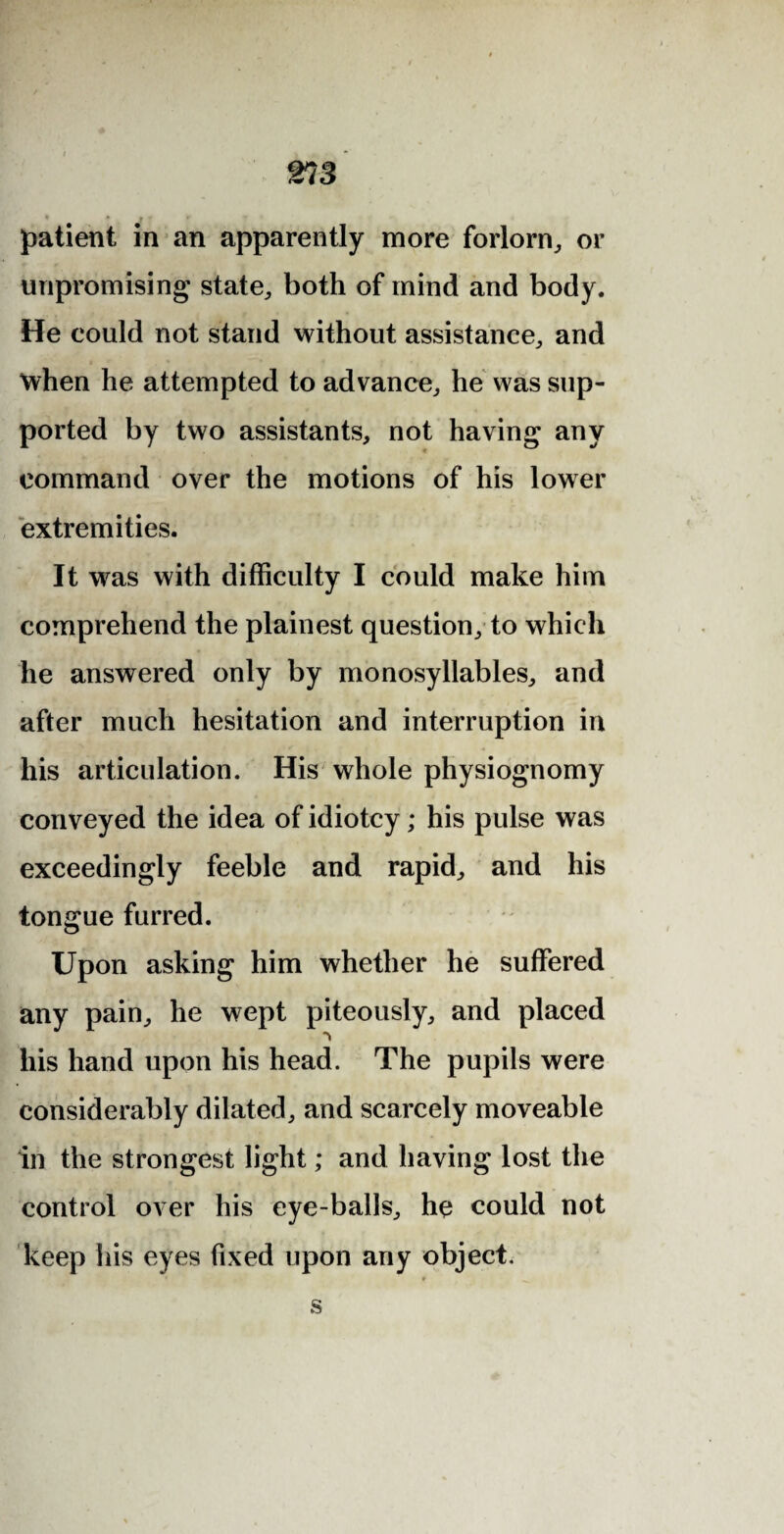 m s patient in an apparently more forlorn, or unpromising state, both of mind and body. He could not stand without assistance, and when he attempted to advance, he was sup¬ ported by two assistants, not having any command over the motions of his lower extremities. It was with difficulty I could make him comprehend the plainest question, to which he answered only by monosyllables, and after much hesitation and interruption in his articulation. His whole physiognomy conveyed the idea of idiotcy; his pulse was exceedingly feeble and rapid, and his tongue furred. Upon asking him whether he suffered any pain, he wept piteously, and placed his hand upon his head. The pupils were considerably dilated, and scarcely moveable in the strongest light; and having lost the control over his eye-balls, he could not keep his eyes fixed upon any object. s