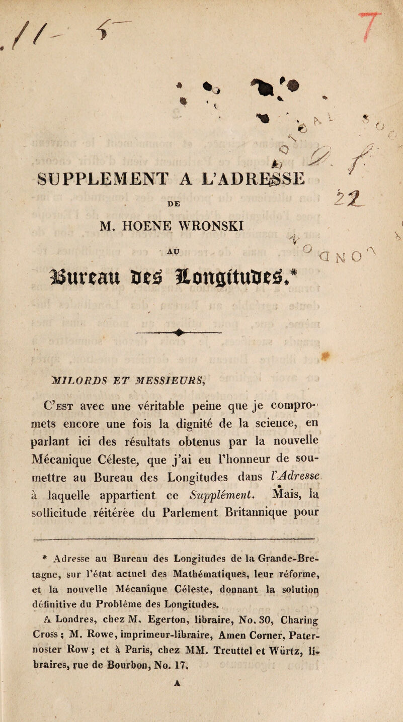 .// <• •Wf’f ■ * % • Je N1 8 o .QN y^' L ^ ■ /' SUPPLEMENT A L’ADRESSE DE 22. M. HOENE WRONSKI x AU ° a n o,-v Cuveau îus HtmsttuïieS. -. . ■+.- MILORDS ET MESSIEURS, C’est avec une véritable peine que je compro- mets encore une fois la dignité de la science, en parlant ici des résultats obtenus par la nouvelle Mécanique Céleste, que j’ai eu Plionneur de sou¬ mettre au Bureau des Longitudes dans VAdresse à laquelle appartient ce Supplément. Mais, la sollicitude réitérée du Parlement Britannique pour * Adresse au Bureau des Longitudes de la Grande-Bre¬ tagne, sur l’état actuel des Mathématiques, leur réforme, et la nouvelle Mécanique Céleste, donnant la solution définitive du Problème des Longitudes. A Londres, chez M, Egerton, libraire, No. 30, Charing Cross; M. Rowe, imprimeur-libraire, Amen Corner, Pater- noster Row ; et à Paris, chez MM. Treuttel et Wiirtz, li* braires, rue de Bourbon, No. 17. A