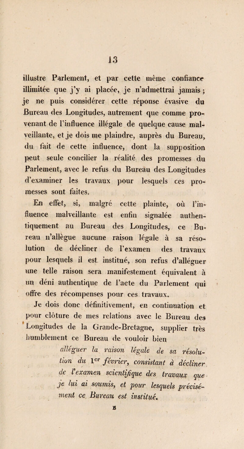 illustre Parlement, et par cette même confiance illimitée que j’y ai placée, je n’admettrai jamais ; je ne puis considérer cette réponse évasive du Bureau des Longitudes, autrement que comme pro¬ venant de l’influence illégale de quelque cause mal¬ veillante, et je dois me plaindre, auprès du Bureau, du fait de cette influence, dont la supposition peut seule concilier la réalité des promesses du Parlement, avec le refus du Bureau des Longitudes d’examiner les travaux pour lesquels ces pro¬ messes sont faites. En effet, si, malgré cette plainte, où l’in¬ fluence malveillante est enfin signalée authen¬ tiquement au Bureau des Longitudes, ce Bu¬ reau n’allègue aucune raison légale à sa réso¬ lution de décliner de l’examen des travaux pour lesquels il est institué, son refus d’alléguer une telle raison sera manifestement équivalent à un déni authentique de l’acte du Parlement qui offre des récompenses pour ces travaux. Je dois donc définitivement, en continuation et pour clôture de mes relations avec le Bureau des Longitudes de la Grande-Bretagne, supplier très humblement ce Bureau de vouloir bien alléguer la raison légale de sa résolu- lion du 1er février, consistant à décliner de l examen scientifique des travaux que je lui ai soumis, et 'pour lesquels précisé» ment ce Bureau est institué. B