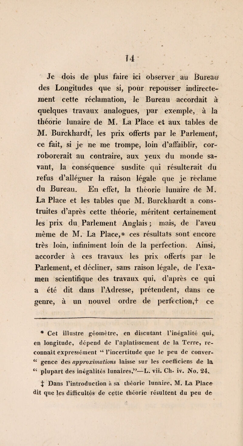 T 4 Je dois de plus faire ici observer au Bureau? des Longitudes que si, pour repousser indirecte¬ ment cette réclamation, le Bureau accordait à quelques travaux analogues, par exemple, à la théorie lunaire de M, La Place et aux tables de M. Burckhardt, les prix offerts par le Parlement, ce fait, si je ne me trompe, loin d’affaiblir, cor¬ roborerait au contraire, aux yeux du monde sa¬ vant, la conséquence susdite qui résulterait du refus d’alléguer la raison légale que je réclame du Bureau. En effet, la théorie lunaire de M. La Place et les tables que M. Burckhardt a cons¬ truites d’après cette théorie, méritent certainement les prix du Parlement Anglais ; mais, de l’aveu même de M. La Place,* ces résultats sont encore très loin, infiniment loin de la perfection. Ainsi, accorder à ces travaux les prix offerts par le Parlement, et décliner, sans raison légale, de l’exa¬ men scientifique des travaux qui, d’après ce qui a été dit dans l’Adresse, prétendent, dans ce genre, à un nouvel ordre de perte ction,+ ce * Cet illustre géomètre, en discutant l’inégalité qui,, en longitude, dépend de l’aplatissement de la Terre, re¬ connaît expressément u l’incertitude que le peu de conver- t£ gence des approximations laisse sur les coefficiens de la st plupart des inégalités lunaires,”—L. vii. Ch. iv. No. 24. ^ Dans l’introduction à sa théorie lunaire, M. La Place dit que les difficultés de cette théorie résultent du peu de A