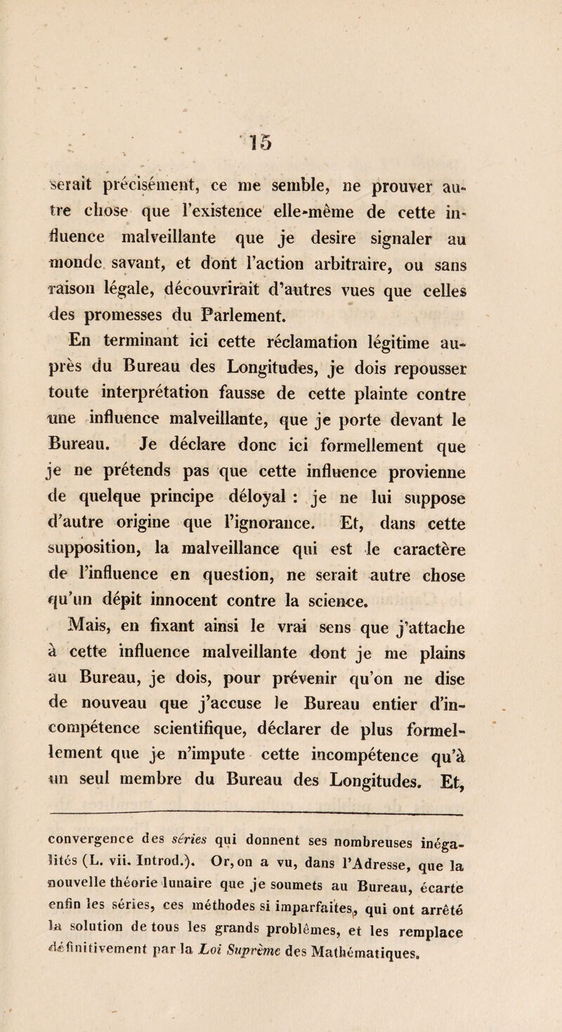 serait précisément, ce me semble, ne prouver au¬ tre chose que l’existence elle-même de cette in¬ fluence malveillante que je desire signaler au monde savant, et dont l’action arbitraire, ou sans raison légale, découvrirait d’autres vues que celles des promesses du Parlement. En terminant ici cette réclamation légitime au¬ près du Bureau des Longitudes, je dois repousser toute interprétation fausse de cette plainte contre une influence malveillante, que je porte devant le Bureau. Je déclare donc ici formellement que je ne prétends pas que cette influence provienne de quelque principe déloyal : je ne lui suppose d'autre origine que l’ignorance. Et, dans cette supposition, la malveillance qui est le caractère de l’influence en question, ne serait autre chose qu’un dépit innocent contre la science. Mais, en fixant ainsi le vrai sens que j’attache à cette influence malveillante dont je me plains au Bureau, je dois, pour prévenir qu’on ne dise de nouveau que j’accuse le Bureau entier d’in¬ compétence scientifique, déclarer de plus formel¬ lement que je n’impute cette incompétence qu’à un seul membre du Bureau des Longitudes. Et, convergence des séries qui donnent ses nombreuses inéga¬ lités (L. vii. Introd.). Or, on a vu, dans l’Adresse, que la nouvelle théorie lunaire que je soumets au Bureau, écarte enfin les séries, ces méthodes si imparfaites, qui ont arrêté la solution de tous les grands problèmes, et les remplace définitivement par la Loi Suprême des Mathématiques.