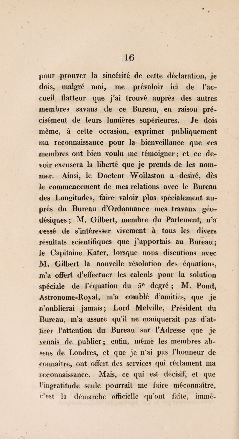 i pour prouver la sincérité de cette déclaration, je dois, malgré moi, me prévaloir ici de l’ac¬ cueil flatteur que j’ai trouvé auprès des autres membres savans de ce Bureau, en raison pré¬ cisément de leurs lumières supérieures. Je dois même, à cette occasion, exprimer publiquement ma reconnaissance pour la bienveillance que ces membres ont bien voulu me témoigner; et ce de¬ voir excusera la liberté que je prends de les nom¬ mer. Ainsi, le Docteur Wollaston a désiré, dès le commencement de mes relations avec le Bureau des Longitudes, faire valoir plus spécialement au¬ près du Bureau d’Ordonnance mes travaux géo- désiques ; M. Gilbert, membre du Parlement, n’a cessé de s’intéresser vivement à tous les divers résultats scientifiques que j’apportais au Bureau; le Capitaine Kater, lorsque nous discutions avec M. Gilbert la nouvelle résolution des équations, m’a offert d’effectuer les calculs pour la solution spéciale de l’équation du 5e degré ; M. Pond, Astronome-Royal, m’a comblé d’amitiés, que je n’oublierai jamais ; Lord Melville, Président du Bureau, m’a assuré qu’il ne manquerait pas d’at¬ tirer l’attention du Bureau sur l’Adresse que je venais de publier; enfin, même les membres ab- sens de Londres, et que je n'ai pas l’honneur de connaître, ont offert des services qui réclament ma reconnaissance. Mais, ce qui est décisif, et que l’ingratitude seule pourrait me faire méconnaître, c’est la démarche officielle qu’ont faite, immé-