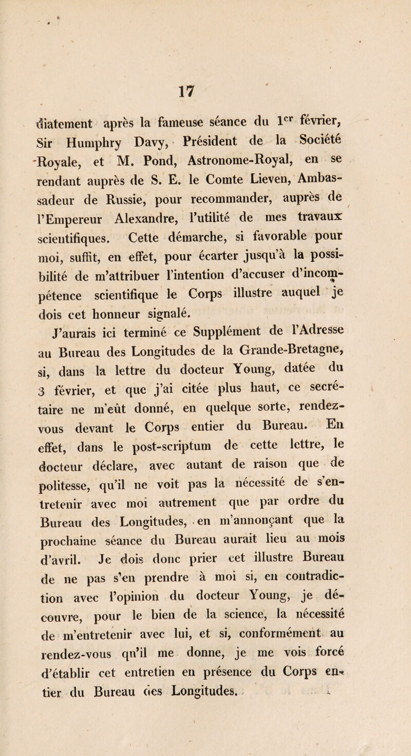 diatement après la fameuse séance du 1er février. Sir Humphry Davy, Président de la Société Royale, et M. Pond, Astronome-Roy al, en se rendant auprès de S. E. le Comte Lieven, Ambas¬ sadeur de Russie, pour recommander, auprès de l’Empereur Alexandre, l’utilité de mes travaux scientifiques. Cette démarche, si favorable pour moi, suffit, en effet, pour écarter jusqu’à la possi¬ bilité de m’attribuer l’intention d’accuser d’incom¬ pétence scientifique le Corps illustre auquel je dois cet honneur signalé. J’aurais ici terminé ce Supplément de 1 Adresse au Bureau des Longitudes de la Grande-Bretagne, si, dans la lettre du docteur Young, datée du 3 février, et que j’ai citée plus haut, ce secré¬ taire ne m’eût donné, en quelque sorte, rendez- vous devant le Corps entier du Bureau. En effet, dans le post-scriptum de cette lettre, le docteur déclare, avec autant de raison que de politesse, qu’il ne voit pas la nécessité de s en¬ tretenir avec moi autrement que par ordre du Bureau des Longitudes, en m’annonçant que la prochaine séance du Bureau aurait lieu au mois d’avril. Je dois donc prier cet illustre Bureau de ne pas s’en prendre à moi si, en contradic¬ tion avec l’opinion du docteur Young, je dé¬ couvre, pour le bien de la science, la nécessité de m’entretenir avec lui, et si, conformément au rendez-vous qn’il me donne, je me vois forcé d’établir cet entretien en présence du Corps en* tier du Bureau des Longitudes.