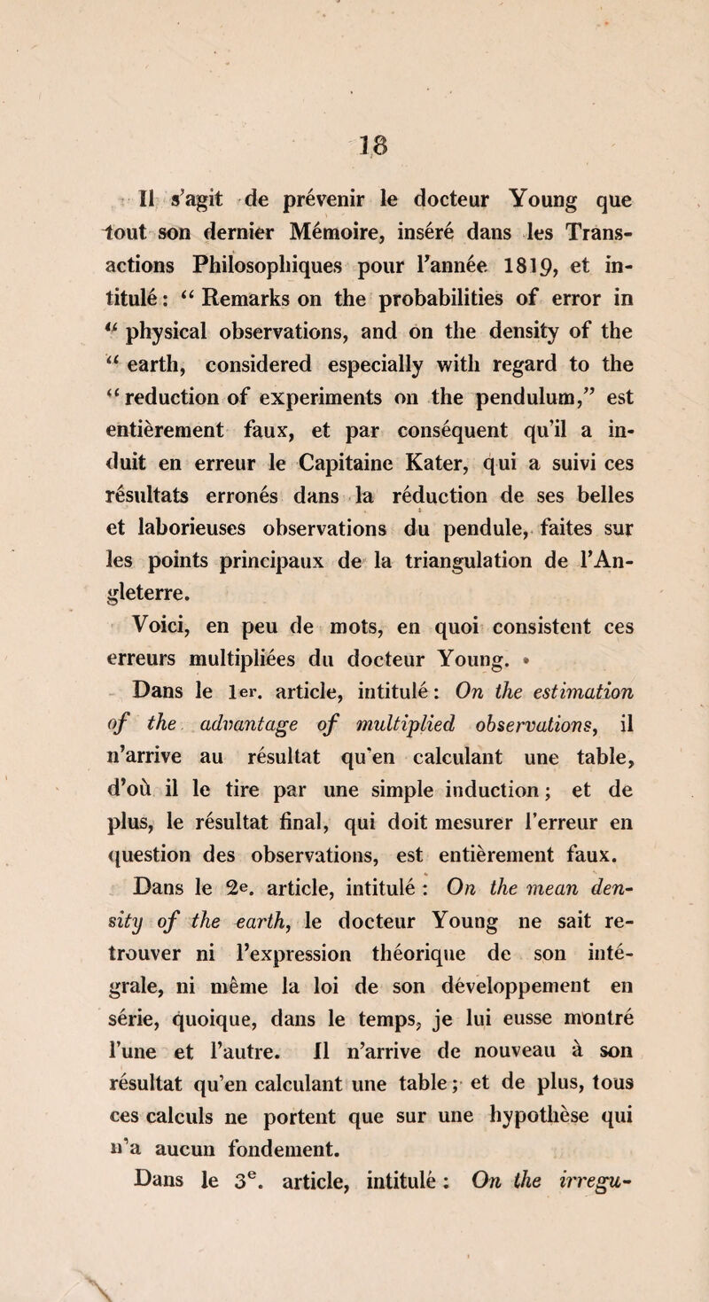 Il s’agit de prévenir le docteur Young que iout son dernier Mémoire, inséré dans les Trans¬ actions Philosophiques pour Tannée 1819, et in¬ titulé : “ Remarks on the probabilities of error in 4i physical observations, and on the density of the u earth, considered especially witli regard to the “ réduction of experiments on the pendulum,” est entièrement faux, et par conséquent qu’il a in¬ duit en erreur le Capitaine Kater, qui a suivi ces résultats erronés dans la réduction de ses belles « j et laborieuses observations du pendule, faites sur les points principaux de la triangulation de l’An¬ gleterre. Voici, en peu de mots, en quoi consistent ces erreurs multipliées du docteur Young. * Dans le 1er. article, intitulé : On the estimation of the advantage of multiplied observations, il n’arrive au résultat qu’en calculant une table, d’où il le tire par une simple induction ; et de plus, le résultat final, qui doit mesurer l’erreur en question des observations, est entièrement faux. Dans le 2e. article, intitulé : On the mean den¬ sity of the varth, le docteur Young ne sait re¬ trouver ni l’expression théorique de son inté¬ grale, ni même la loi de son développement en série, quoique, dans le temps, je lui eusse montré l’une et l’autre. Il n’arrive de nouveau à son résultat qu’en calculant une table ; et de plus, tous ces calculs ne portent que sur une hypothèse qui n’a aucun fondement. Dans le 3e. article, intitulé : On the irregu- \
