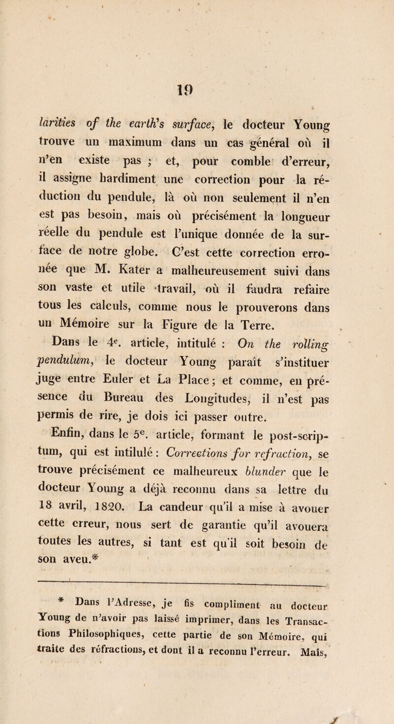 larities of ihe eartïïs surface, le docteur Young trouve un maximum dans un cas général où il n’en existe pas ; et, pour comble d’erreur, il assigne hardiment une correction pour la ré¬ duction du pendule, là où non seulement il n’en est pas besoin, mais où précisément la longueur réelle du pendule est l’unique donnée de la sur¬ face de notre globe. G’est cette correction erro¬ née que M. Kater a malheureusement suivi dans son vaste et utile travail, où il faudra refaire tous les calculs, comme nous le prouverons dans un Mémoire sur la Figure de la Terre. Dans le 4e. article, intitulé : On the rolling pendulum, le docteur Young paraît s’instituer juge entre Euler et La Place ; et comme, en pré¬ sence au Bureau des Longitudes, il n’est pas permis de rire, je dois ici passer outre. Enfin, dans le 5e. article, formant le post-scrip¬ tum, qui est intitulé : Corrections for refraction, se trouve précisément ce malheureux blunder que le docteur Young a déjà reconnu dans sa lettre du 18 avril, 1820. La candeur qu’il a mise à avouer cette erreur, nous sert de garantie qu’il avouera toutes les autres, si tant est qu’il soit besoin de son aveu.* Dans 1 Adresse, je fis compliment au docteur Young de n’avoir pas laissé imprimer, dans les Transac¬ tions Philosophiques, cette partie de son Mémoire, qui traite des réfractions, et dont il a reconnu l’erreur. Mais, J