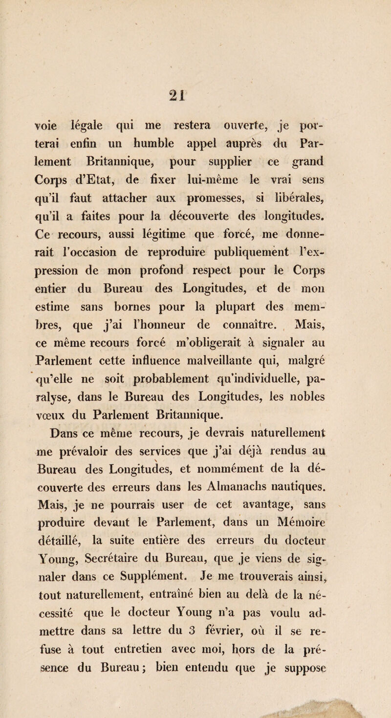voie légale qui me restera ouverte, je por¬ terai enfin un humble appel auprès du Par¬ lement Britannique, pour supplier ce grand Corps d’Etat, de fixer lui-mème le vrai sens qu’il faut attacher aux promesses, si libérales, qu’il a faites pour la découverte des longitudes. Ce recours, aussi légitime que forcé, me donne¬ rait l’occasion de reproduire publiquement l’ex¬ pression de mon profond respect pour le Corps entier du Bureau des Longitudes, et de mon estime sans bornes pour la plupart des mem¬ bres, que j’ai l’honneur de connaître. Mais, ce même recours forcé m’obligerait à signaler au Parlement cette influence malveillante qui, malgré qu’elle ne soit probablement qu’individuelle, pa¬ ralyse, dans le Bureau des Longitudes, les nobles vœux du Parlement Britannique. ♦ < t Dans ce même recours, je devrais naturellement me prévaloir des services que j’ai déjà rendus au \ Bureau des Longitudes, et nommément de la dé¬ couverte des erreurs dans les Almanachs nautiques. Mais, je ne pourrais user de cet avantage, sans produire devant le Parlement, dans un Mémoire détaillé, la suite entière des erreurs du docteur Young, Secrétaire du Bureau, que je viens de sig¬ naler dans ce Supplément. Je me trouverais ainsi, tout naturellement, entraîné bien au delà de la né¬ cessité que le docteur Young n’a pas voulu ad¬ mettre dans sa lettre du 3 février, où il se re¬ fuse à tout entretien avec moi, hors de la pré¬ sence du Bureau ; bien entendu que je suppose