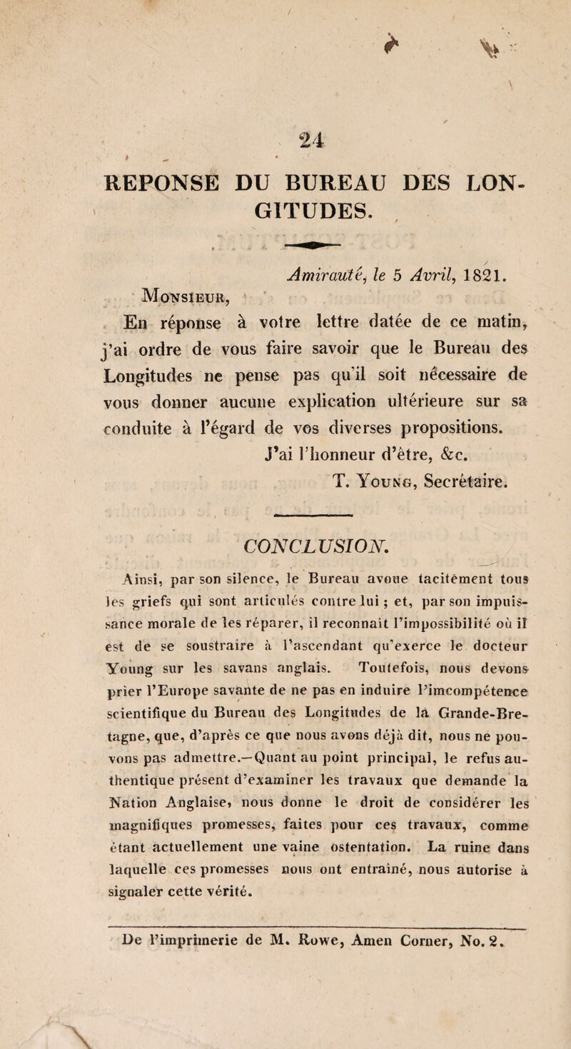 REPONSE DU BUREAU DES LON¬ GITUDES. / Amirautéi le 5 Avril, 1821. Monsieur, En réponse à votre lettre datée de ce matin, j’ai ordre de vous faire savoir que le Bureau des Longitudes ne pense pas qu'il soit nécessaire de vous donner aucune explication ultérieure sur sa conduite à l’égard de vos diverses propositions. J’ai l’honneur d’être, &c. T. Young, Secrétaire. CONCLUSION. Ainsi, par son silence, le Bureau avoue tacitement tous les griefs qui sont articulés contre lui ; et, par son impuis¬ sance morale de les réparer, il reconnaît l’impossibilité où il est de se soustraire à l’ascendant qu’exerce le docteur Young sur les savans anglais. Toutefois, nous devons prier l’Europe savante de ne pas en induire Pimcompétence scientifique du Bureau des Longitudes de lft Grande-Bre¬ tagne, que, d’après ce que nous avons déjà dit, nous ne pou¬ vons pas admettre.—Quant au point principal, le refus au¬ thentique présent d’examiner les travaux que demande la Nation Anglaise* nous donne le droit de considérer les magnifiques promesses, faites pour ces travaux, comme étant actuellement une vaine ostentation. La ruine dans laquelle ces promesses nous ont entraîné, nous autorise à signaler cette vérité. De l’imprimerie de M. Rowe, Amen Corner, No. 2.