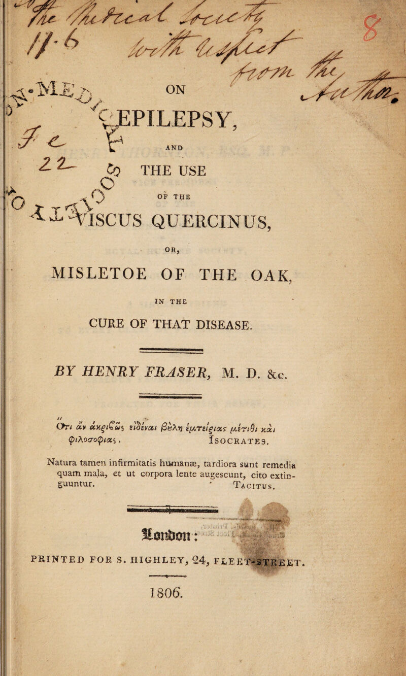 vÆPILEPSY. Ÿ AND O ■C- 2- ^ Cq THE USE c O OF THE t_v*‘ Ÿ^K ^ YlSCUS QUERCINÜS, OR, MISLETOE OF THE OA K, IN THE CURE OF THAT DISEASE. BY HENRY FRASER, M. D. &c. 91 On olv âytçiQwî siiïivat (3è\vi i^rsl^ixs fxîriQi y.ài ÇiAoaoÇnati. ÏSOCRATE9. Natura tamen infirmitatis humanæ, tardiora sunt remedia quam ma.la, et ut corpora lente augescunt, cito extin- guuntur. * Tac i tus. .'à > ih i'i ♦ .1 t , PRINTED FOR S. HIGHLEY, 24, FLEKT-S.TJREET, 1 806. ;