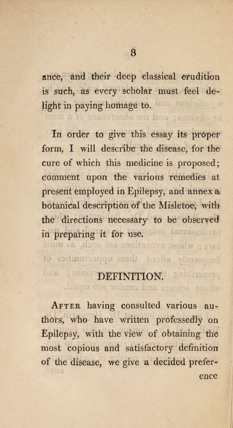 ance, and their deep classical érudition is such, as every scholar must feel de- light in paying bornage to. In order to give this essay its prôper form, I will describe the disease, for the cure of which this medicine is proposed; comment upon the varions remedies at présent employed in Epilepsy, and annex a botanical description of the Misletoe, with the directions necessary to be observed T \ • T . . .. in preparing it for use. jri- , : . .. 9 ■ : 1 * , • DEFINITION. âfter having consulted various aur thors, who hâve written professedly on u ■ ■ , < ? , f • , ■ * Epilepsy, with the view of obtaining the most copious and satisfactory définition of the disease, we give a decided prefer- ence