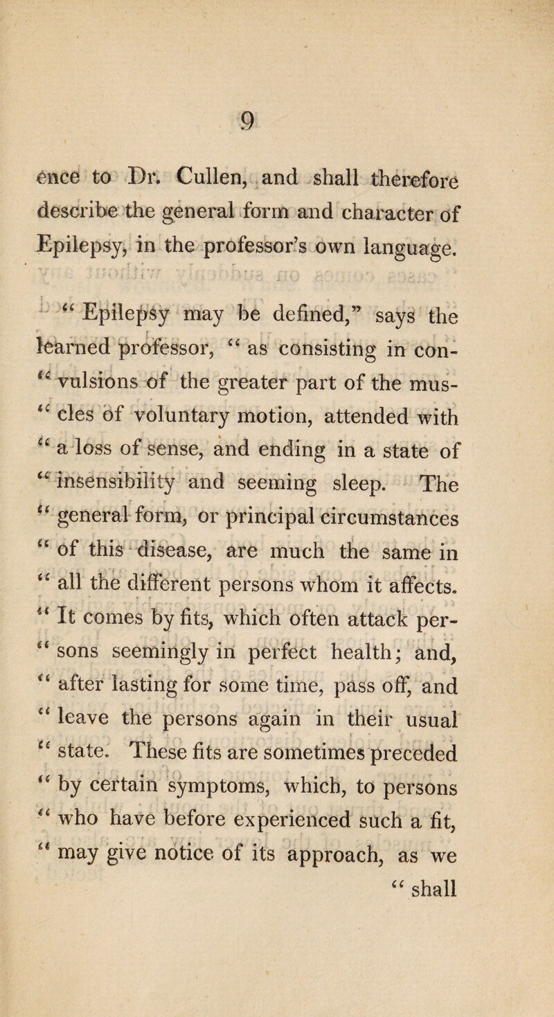 eiice to Dr. Cullen, and shall therefore describe the general form and character of Epilepsy, in the professons own language. “ Epilepsy may be defined,” says the îearned professor, “ as consisting in con- (£ valsions of the greater part of the mus- <i: clés of voluntary motion, attended with “ a loss of sense, and ending in a State of “ insensibility and seeming sleep. The £C general form, or principal circumstances “ of this disease, are much the same in <£ ail the different persons whom it affects. u It cornes by fits, which often attack per- “ sons seemingly in perfect health; and, t( after lasting for some time, pàss off, and “ leave the persons again in their usual * ic state. These fits are sometimes preceded “ by certain symptoms, which, to persons “ who hâve before experienced süch a fit, ... K ' ■ ' * t ? ■- .< : ■ . v f: \ ' , , “ may give notice of its approach, as we shall
