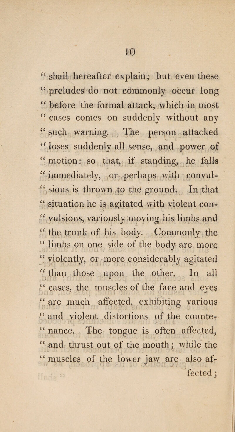 “ shall hereafter explain; but even these “ préludés do not commonly occur long “ before the formai attack, which in most ee cases cornes on suddenly without any “ such waming. The person attacked iC loses suddenly ail sense, and power of a motion: so that, if standing, he falls “ immediately, or perhaps with convul- £C sions is thrown to the ground. In that ei situation he is agitated with violent con- :;£ vulsions, variously moving his limbs and <£ the trunk of his body. Commonly the “ limbs on one side of the body are more “ violently, or more considerably agitated ££ than those upon the other. In ali £C cases, the muscles of the face and eyes ££ are much affected, exhibiting various <e and violent distortions of the counte- nance. The tongue is often affected, “ and thrust out of the mouth ; while the “ muscles of the lower jaw are also af¬ fected ;