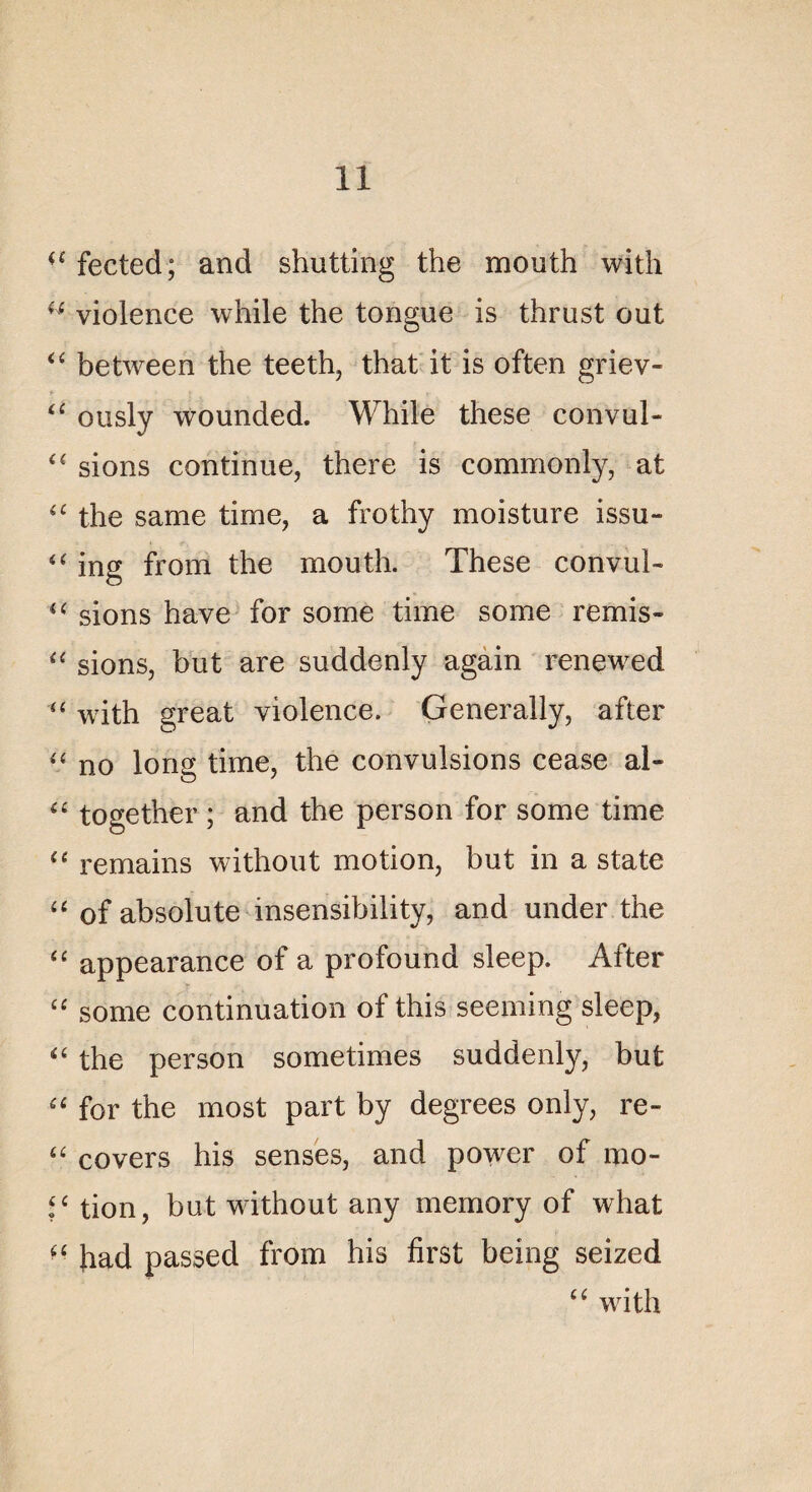 ^fected; and shutting the mouth with u violence while the tongue is thrust out “ between the teeth, that it is often griev» u ously wounded. While these convul- sions continue, there is commonly, at <c the same time, a frothy moisture issu» “ ing from the mouth. These convui- u sions hâve for some time some remis- “ sions, but are suddenly again renewed u with great violence. Generally, after “ no long time, the convulsions cease al- “ together ; and the person for some time “ remains without motion, but in a State “ of absolu te insensibility, and under the “ appearance of a profound sleep. After ££ some continuation of this seeming sleep, <£ the person sometimes suddenly, but a for the most part by degrees only, re- i£ covers his senses, and power of mo- tion, but without any memory of what “ had passed from his first being seized ££ with