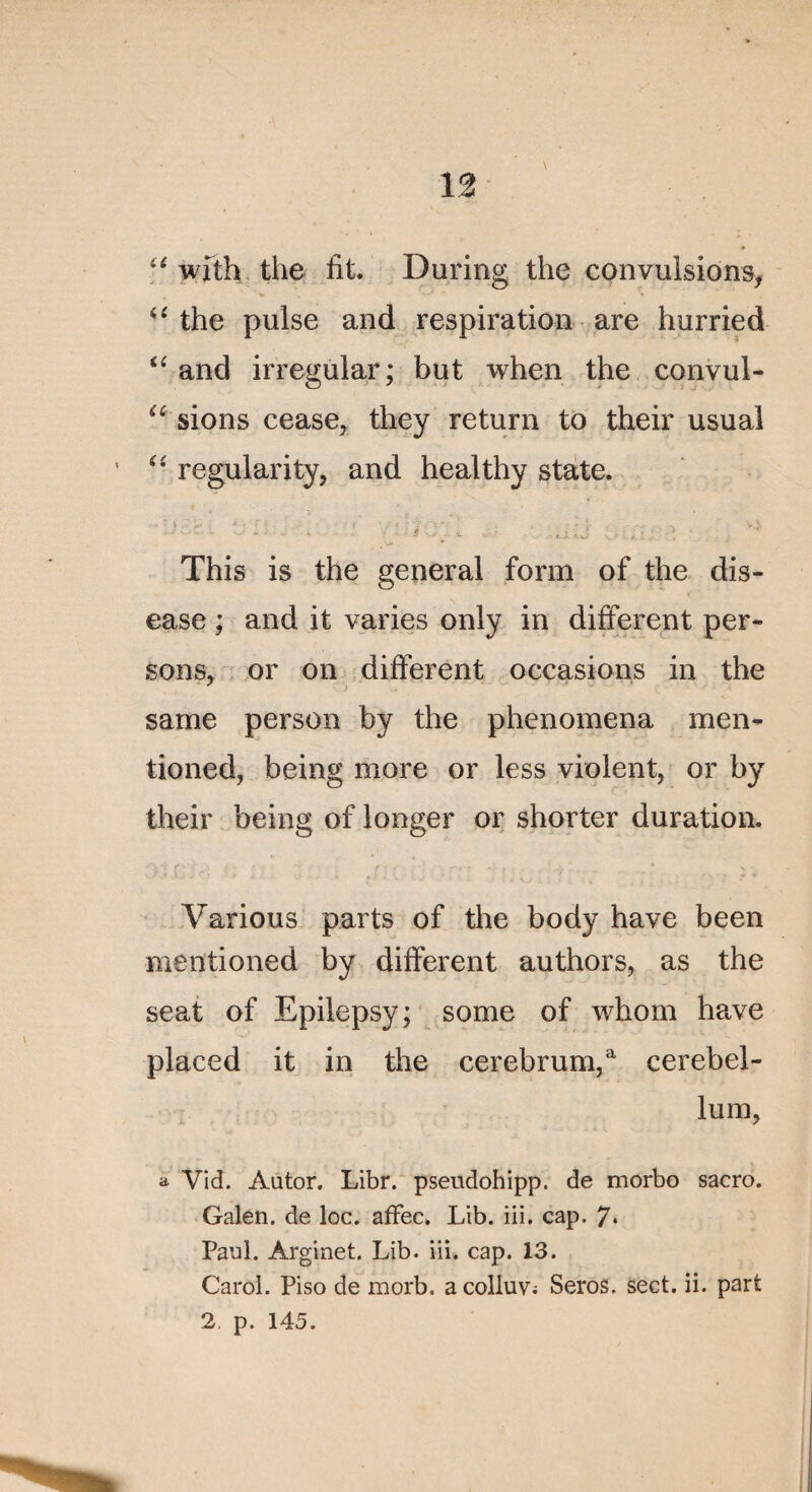u wîth the fit. During the convulsions, u the puise and respiration are hurried “ and irregular; but when the convul- u sions cease, they return to their usual “ regularity, and healthy State. This is the general form of the dis- ease ; and it varies only in different per- sons, or on different occasions in the same person by the phenomena men- tioned, being more or less violent, or by their being of longer or shorter duration. Various parts of the body hâve been mentioned by different authors, as the seat of Epilepsy; some of whom hâve placed it in the cerebrum,a cerebel- lum, a Vid. Autor. Libr. pseudohipp. de morbo sacro. Galen. de loc. affec. Lib. iii. cap. 7* Paul. Arginet. Lib. iii. cap. 13. Carol. Piso de morb. acolluv; Seros. sect. ii. part 2, p. 145.