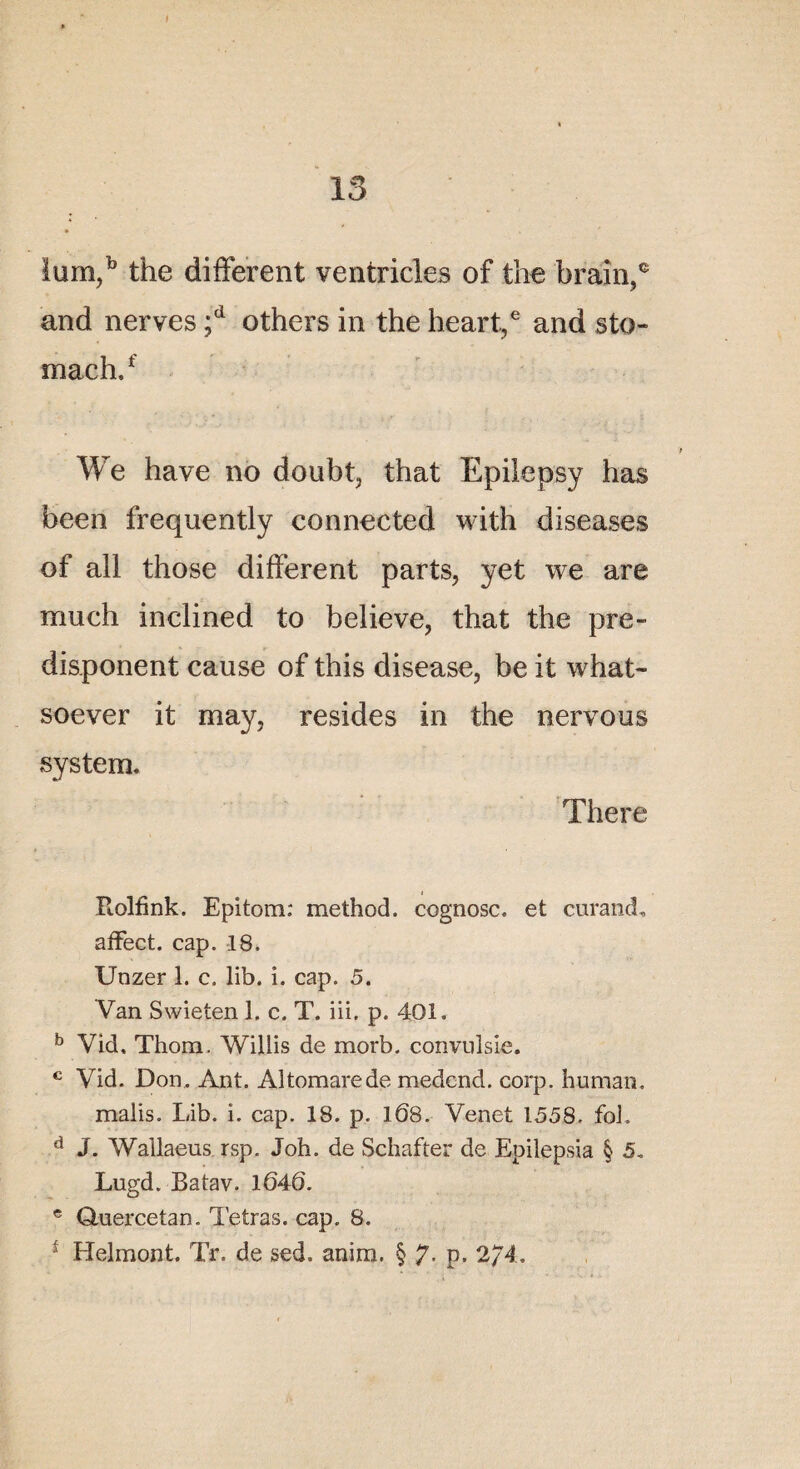 I 13 Ium,b the different ventricles of the braîn,® and nerves ;d others in the heart,6 and sto- mach.f We hâve no doubt, that Epilepsy has been frequently connected with diseases of ail those different parts, yet we are much inclined to believe, that the pre- disponent cause of this disease, be it what- soever it may, résides in the nervous System. There Rolfînk. Epitom: method. cognosc. et curand, affect, cap. 18. Unzer 1. c. lib. î. cap. 5. Van Swieten 1. c. T. iii. p. 401. b Vid, Thom. Willis de morb. convnîsie. c Vid. Don. Ant. Altomarede medend. corp. hurnan. malis. Lib. i. cap. 18. p. 108. Venet 1558. foL d J. Wailaens rsp. Joh. de Schafter de Epilepsia § 5. Lugd. Batav. 1640. e Quercetan. Tétras, cap. 8. * Helmont. Tr. de sed. anira. § 7- P- 2/4.