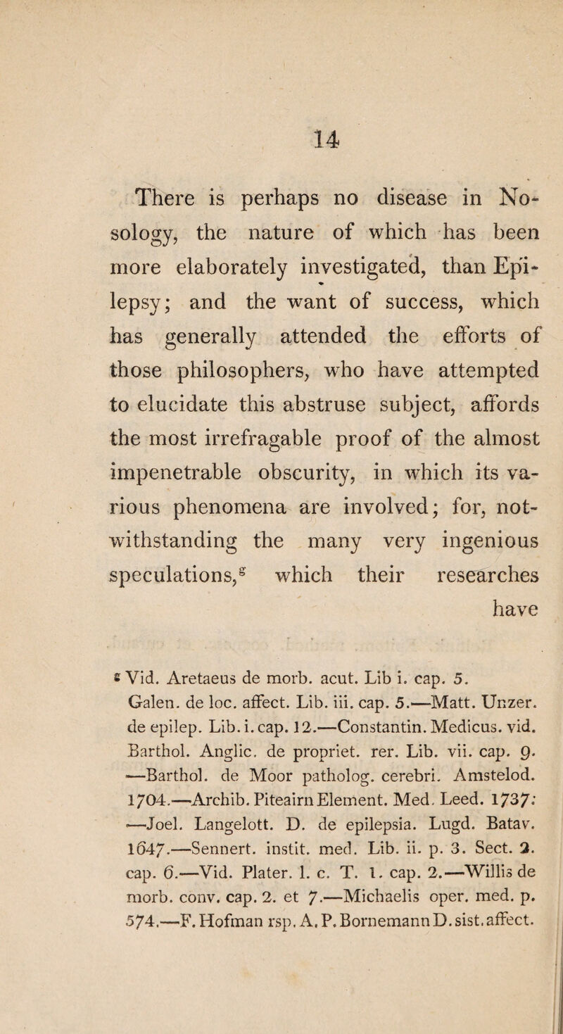 There is perhaps no disease in No- sology, the nature of which has been more elaborately investigated, than Epi- lepsy; and the want of success, which has generally attended the efforts of those philosophers, who hâve attempted to elucidate this abstruse subject, affords the most irréfragable proof of the almost impénétrable obscurity, in which its va¬ rions phenomena are involved; for, not- withstanding the many very ingenious spéculations,s which their researches hâve £ Vid. Aretaeus de morb. acut. Lib i. cap. 5. Galen. de loc. affect. Lib. iii. cap. 5.—Matt. Unzer. de epilep. Lib. i. cap. 12.—Constantin. Medicus. vid. Barthol. Anglic. de propriet. rer. Lib. vii. cap. 9. —Barthol. de Moor patholog. cerebri. Amstelod. 1704.-—Archib. PiteairnElément. Med. Leed. 1737; -—Joël. Langelott. D. de epilepsia. Lugd. Batav. 1647.—Sennert. instit. med. Lib. ii. p. 3. Sect. 2. cap. 6.—Vid. Plater. 1. c. T. 1. cap. 2.—Willis de morb. conv. cap. 2. et 7-—Michaelis oper. med. p. 574.—F.Hofman rsp. A. P.BornemannD.sist.affect.