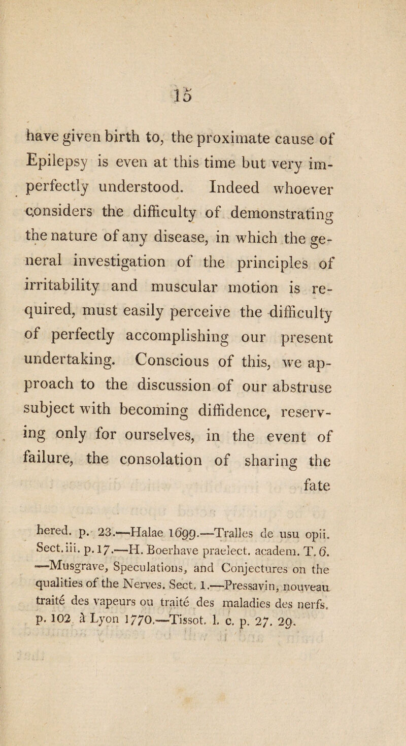 hâve given birth to, the proximale cause of Epiiepsy is even at this time but very im- perfectly understood. Indeed whoever c,onsiders the difficulty of demonstrating the nature of any disease, in which the ge¬ neral investigation of the principies of irritability and muscular motion is re- quired, must easily perceive the difficulty of perfectly accomplishing our présent undertaking. Conscious of this, we »p- proach to the discussion of our abstruse subject with becoming diffidence, reserv- ing only for ourselves, in the event of failure, the consolation of sharing the fate hered. p. 23.—Halae 1699-—-Tralies de usu opii. Sect.iii. p. 17.—H. Boerhave praeîect. acadera. T. 0. —«Musgrave, Spéculation s, and Conjectures on the qualifies of the Nerves. Sect. 1.—Pressavin, nouveau traité des vapeurs ou traité des maladies des nerfs, p. 102 à Lyon 1770.-—Tissot. 1. e. p. 27. 29.
