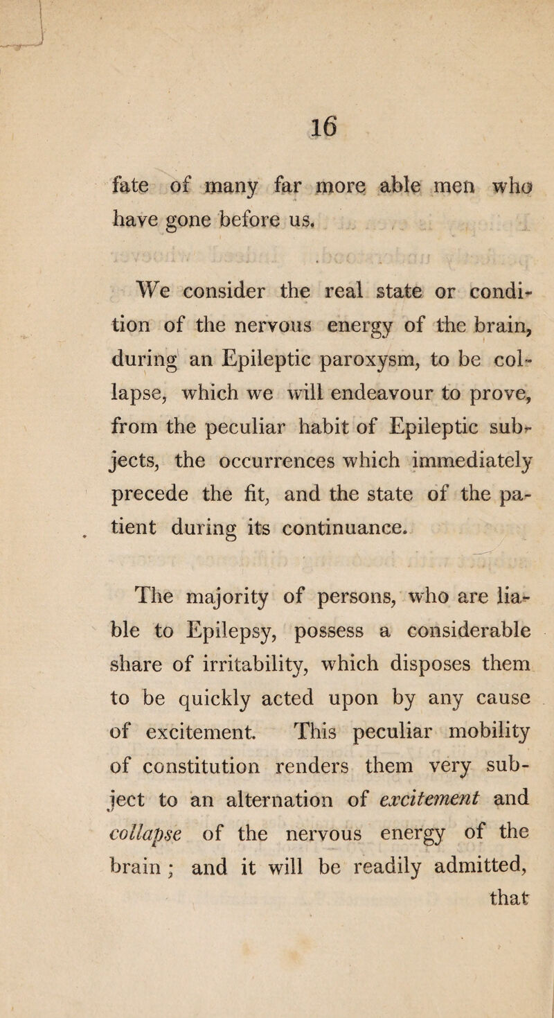 fate of many far more able men who hâve gone before us. We consider the real State or condi¬ tion of the nervous energy of the brain, during an Epileptic paroxysm, to be col- lapse, which we will endeavour to prove, from the peculiar habit of Epileptic sub- jects, the occurrences which immediately précédé the fit, and the State of the pa- . tient during its continuance. The majority of persons, who are lia- ble to Epilepsy, possess a considérable share of irritability, which disposes them to be quickly acted upon by any cause of excitement. This peculiar mobility of constitution renders them very sub- ject to an alternation of excitement and collapse of the nervous energy of the brain ; and it will be readily admitted, that