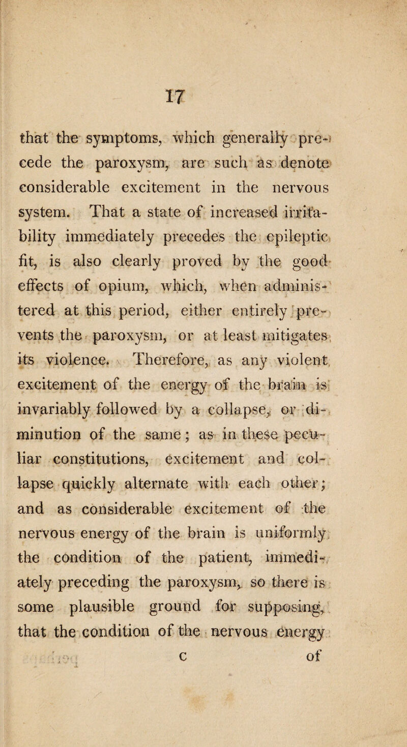 that the symptoms, which generaily pré¬ cédé the paroxysm, are such as dénoté considérable excitement in the nervous System. That a State of increased ifrifa- bility immediately précédés the epileptic fit, is also clearly proved by the good effects of opium, which, vvhen adminis- tered at this period, either entirely pre~ vents the paroxysm, or at least mitigates its violence. Therefore, as any violent excitement of the energy of the brain is invariably followed by a collapse, or di¬ minution of the same ; as in these pecu- liar constitutions, excitement and col¬ lapse quickly alternate with each other; and as considérable excitement of the nervous energy of the brain is uniformiy the condition of the patient, immedi¬ ately preceding the paroxysm* so there is some plausible grouncl for supposing, that the condition of the nervous energy c of