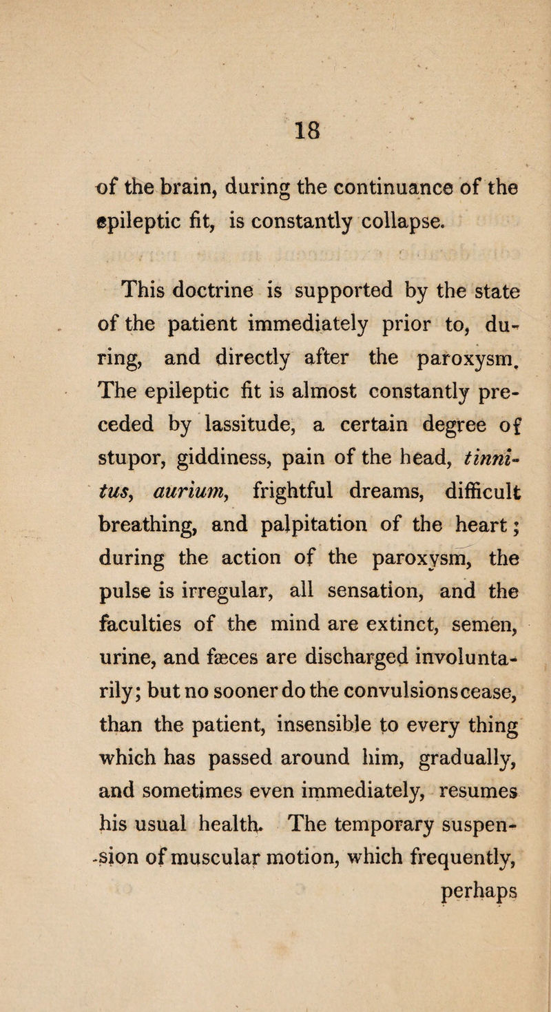 of the brain, during the continuance of the epileptic fit, is constantly collapse. fi-..- . • * , ' . . This doctrine is supported by the State of the patient immediately prior to, du-^ ring, and directly after the paroxysm. The epileptic fit is almost constantly pre- ceded by lassitude, a certain degree of stupor, giddiness, pain of the head, tinni« tus, aurium, frightful dreams, difficult breathing, and palpitation of the heart ; during the action of the paroxysm, the puise is irregular, ail sensation, and the faculties of the mind are extinct, semen, urine, and fæces are discharged involunta- rily; but no sooner do the convulsions cease, than the patient, insensible to every thing which has passed around him, gradually, and sometimes even immediately, résumés his usual health. The temporary suspen¬ sion of muscular motion, which frequently, perhaps