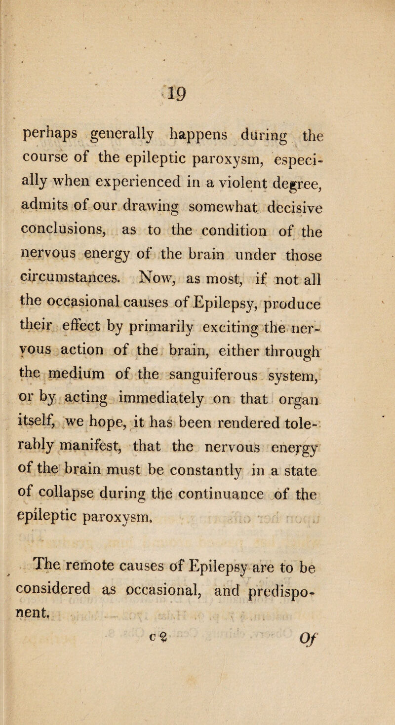 perhaps generally happens during the course of the epileptic paroxysm, especi- ally when experiencecl in a violent degree, admits of our drawing somewhat décisive conclusions, as to the condition of the nervous energy of the brain under those circumstances. Now, as most, if not ail the occasional causes of Epilepsy, produce their effect by primarily exciting the ner- yous action of the brain, either through the medium of the sanguiferous System, or by acting immediately on that organ itself, we hope, it has been rendered tôle- rably manifest, that the nervous energy of the brain must be constantly in a State of collapse during the continuance of the epileptic paroxysrn. The remote causes of Epilepsy are to be considered as occasional, and prédispo¬ sent, c % Of