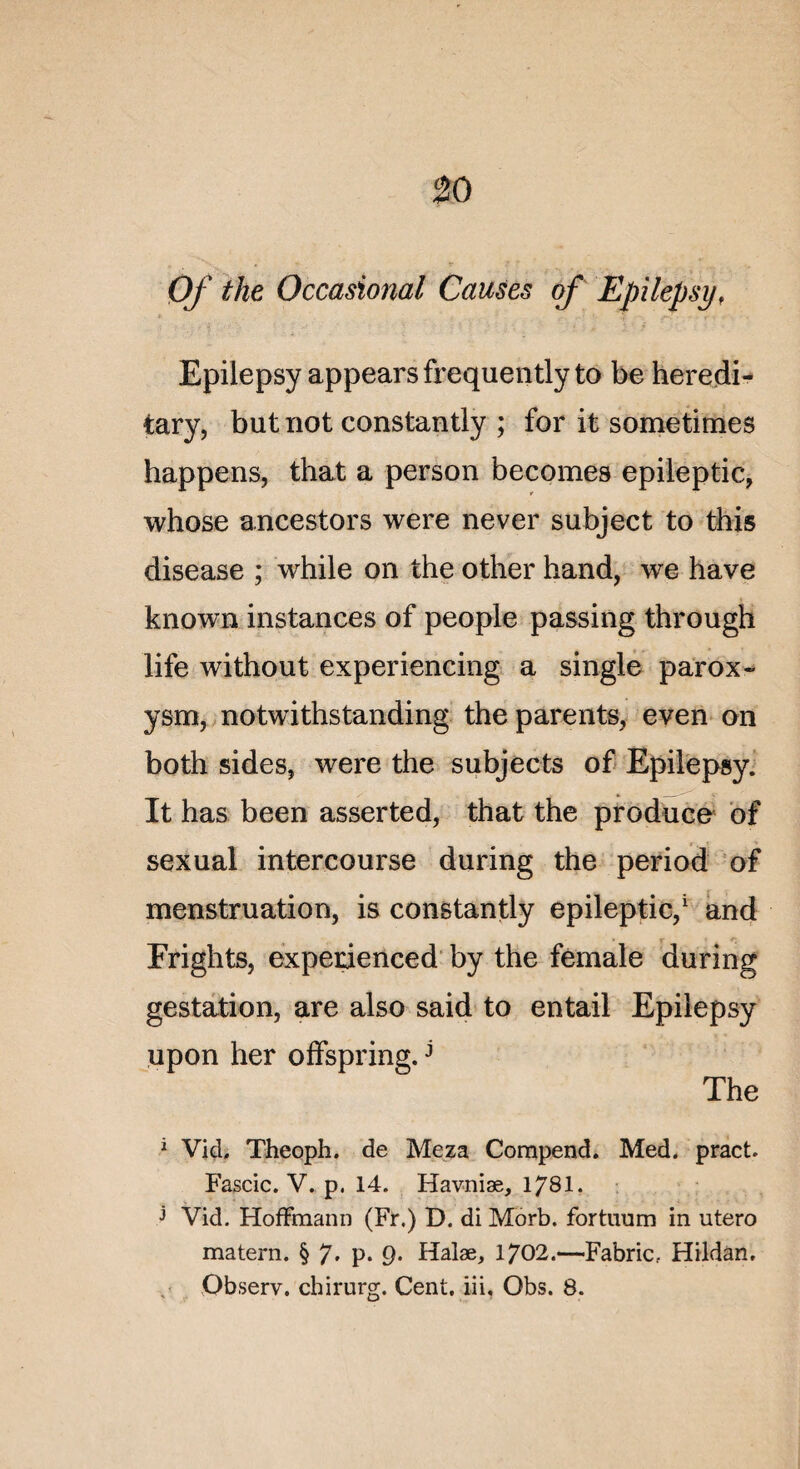 Of the Occasional Causes of Epilepsy, Epilepsy appearsfrequentlyto be heredi- tary, but not constantly ; for it sometimes happens, that a person becomes epileptic, whose ancestors were ne ver subject to tins disease ; while on the other hand, we hâve known instances of people passing through life without experiencing a single parox- ysm, notwithstanding the parents, even on both sides, were the subjects of Epilepsy. It has been asserted, that the produce of sexual intercourse during the period of menstruation, is constantly epileptic,1 and Frights, experienced by the female during gestation, are also said to entail Epilepsy upon her offspring.j The 1 Vick Theoph. de Meza Compend. Med. pract. Fascic. V. p. 14. Havniæ, 178I. j Vid. Hoffmann (Fr.) D. di Morb. fortnurn in utero matera. § 7» P* 9- Halæ, 1702.—Fabric.. Hildan. Observ, chirurg. Cent, iii, Obs. 8.